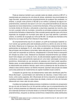 Valorização do Solo e Reestruturação Urbana:
Os novos produtos imobiliários na Região dos Vales - RS
115
Análise tipológica dos novos produtos imobiliários nas cidades de Lajeado e Santa Cruz do Sul
Pode-se observar também que a porção oeste da cidade, próxima à BR 471 e
caracterizada por presença de uma área de várzea, sobretudo nas proximidades do
Lago Dourado, apresenta poucos empreendimentos de qualquer tipo analisado; no
entanto, a porção norte próximo à RS 287 já se verifica a presença de alguns em-
preendimentos, sobretudo dos tipos C e D com uma potencial tendência de área de
expansão de novos loteamentos e condomínios fechados. A Rua Leo Kraeter, situada
na borda direita do Cinturão e articulando a atual área expansão da mancha urba-
na com a porção norte do município, concentra os principais acessos aos grandes
condomínios fechados e loteamentos. Esta conexão parece apontar para uma futura
expansão da ocupação do município para além do que hoje delimita o perímetro
urbano, no sentido de ocupação ao norte da RS 287, na direção da chamada Linha
Santa Cruz ao longo da Rua Pref. Orlando O. Baumhardt.
Os empreendimentos tipo D e E adotam um perfil de localização bastante co-
mum sendo que grande parte está localizada próxima ou dentro da zona do Cintu-
rão Verde. Observa-se no mapa que, dos vinte condomínios e loteamentos fechados
pertencentes às tipologias D e E, onze deles se sobrepõem ao Cinturão, ao longo
das principais vias de acesso à zona leste. Após este percurso na encosta do morro,
outro setor em expansão se conforma, ultrapassando o Cinturão Verde e avançando
em direção às zonas rurais. Destacam-se dezesseis empreendimentos que estabe-
lecem forte relação com a área de morro, de alta densidade vegetal e baixos índices
construtivos, o que possivelmente repercute em uma maior valorização comercial e
econômica, direcionado ao uso exclusivo de pessoas com maior poder aquisitivo.
Nestes casos, as externalidades do entorno destes empreendimentos, principalmen-
te relacionados aos atrativos naturais, assim como a presença de vias de acesso fa-
cilitado à área central urbana e ao Distrito Industrial, apontam esta porção da cidade
como área potencial de investimentos do capital imobiliário local e externo.
A despeito do grande risco de deslizamentos neste setor identificado pela Pre-
feitura Municipal1
, a proximidade com elementos da natureza, o baixo índice cons-
trutivo, entre outros aspectos, têm influenciado de forma crescente na ampliação do
marketing imobiliário voltado a estas áreas da cidade, criando um nicho de mercado
diferencial com maior valor do solo urbano.
A análise da localização destes produtos imobiliários no âmbito do zoneamento
de uso do solo de Santa Cruz do Sul permite verificar que os empreendimentos do
tipo D, embora presentes em diferentes zonas da cidade, predominam em quantida-
de e extensão territorial no Cinturão Verde e no Anel de Proteção do Cinturão (07 em-
preendimentos), enquanto os demais condomínios e loteamentos estão distribuídos
1
	 Identifica-se nestas áreas de risco a presença de quatro condomínios tipo D: Jack Land 2, Golf
Villas, Costa Norte e Costa Leste.
 
