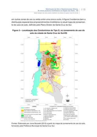 Valorização do Solo e Reestruturação Urbana:
Os novos produtos imobiliários na Região dos Vales - RS
116
Análise tipológica dos novos produtos imobiliários nas cidades de Lajeado e Santa Cruz do Sul
em outras zonas de uso ou estão entre uma zona e outra. A figura 3 evidencia bem a
distribuição espacial dos empreendimentos imobiliários no atual mapa de zoneamen-
to de usos do solo, definido pelo Plano Diretor de Santa Cruz do Sul.
Figura 3 – Localização dos Condomínios de Tipo D, no zoneamento de uso do
solo da cidade de Santa Cruz do Sul-RS
Fontes: Elaborado por Jonis Bozzetti (2013) a partir do mapa de zoneamento de uso do solo,
fornecido pela Prefeitura Municipal de Santa Cruz Sul.
 