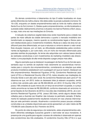 Valorização do Solo e Reestruturação Urbana:
Os novos produtos imobiliários na Região dos Vales - RS
117
Análise tipológica dos novos produtos imobiliários nas cidades de Lajeado e Santa Cruz do Sul
Os demais condomínios e loteamentos do tipo D estão localizados em duas
partes diferentes da malha urbana: três deles estão na porção sudoeste (números 18,
19 e 20), enquanto um destes empreendimentos está ao norte da malha urbana de
Santa Cruz do Sul (número 1). Destes quatro empreendimentos, os três localizados a
sudoeste estão relativamente próximos e situados nos bairros Pedreira e Bom Jesus,
ou seja, mais uma vez nas imediações do Cinturão.
A redução da cobertura vegetal desta área verde importante para a cidade nas
partes de maior altitude da cidade demonstra o quanto o mercado imobiliário tem
transformado os espaços, mesmo quando os condicionantes legais e físicos pare-
cem desfavoráveis para o investimento imobiliário. Muda-se o status de área non ae-
dificandi para área diferenciada, em que a natureza e o entorno elevam o valor venal.
Esta situação mascara, por um lado, as dificuldades estabelecidas pelos condicio-
nantes da legislação e, por outro lado, cria um nicho de mercado diferenciado para
parcelas restritas da população. As terras são adquiridas com valores baixos devido
às restrições construtivas e com investimentos de marketing imobiliário são direcio-
nados a uma população de alta renda disposta a pagar preços mais altos.
Alguns exemplos que se destacam na paisagem de Santa Cruz do Sul são apre-
sentados aqui no sentido de explicitar mais claramente as características mencio-
nadas para o conjunto dos empreendimentos, considerando as relações que estes
produtos imobiliários estabelecem com a paisagem em que se inserem. Destacam-se
três empreendimentos: Residencial Figueiras (nº16), Condomínio Residencial Jack
Land (nº10) e o Residencial Country Ville (nº12), todos situados nas imediações do
Cinturão Verde e com alto valor venal. No condomínio Residencial Jack Land (nº 10)
observou-se que, em 2013, todos os dezesseis lotes já estavam ocupados, sendo
o último lote vendido pelo valor de R$ 200.000,00, em 2012. O Country Ville (nº12)
possui 188 unidades as quais menos de um terço se encontram ocupadas, e o preço
médio encontra-se na base de R$ 200.000,00, conforme observado em anúncios no
jornal Gazeta do Sul (fevereiro de 2014) e nos sites das imobiliárias (2013). Já o con-
domínio Residencial Figueiras (nº16) possui 255 lotes, sendo alguns desses lotes
voltados para a Avenida Leo Kraether��������������������������������������������não inclusos no perímetro cercado����������. O fecha-
mento foi realizado posteriormente resultando inclusive em vias urbanas interrompi-
das por este perímetro cercado. Atualmente o condomínio possui poucas unidades
construídas e as unidades disponíveis para venda apresentam um valor médio de R$
170.000,00 cada (Gazeta do Sul, Fevereiro de 2014).
Do ponto de vista da segurança e do isolamento, estes empreendimentos ado-
taram diferentes estratégias buscando garantir o bem-estar de seus moradores. A
presença de uma guarita para regular o acesso de visitantes é observada em apenas
dois condomínios dos três analisados. O condomínio Country Ville (nº12) é o que
 