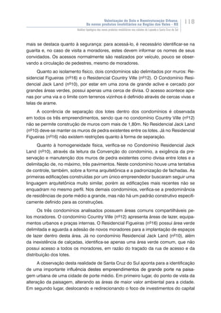 Valorização do Solo e Reestruturação Urbana:
Os novos produtos imobiliários na Região dos Vales - RS
118
Análise tipológica dos novos produtos imobiliários nas cidades de Lajeado e Santa Cruz do Sul
mais se destaca quanto à segurança: para acessá-lo, é necessário identificar-se na
guarita e, no caso de visita a moradores, estes devem informar os nomes de seus
convidados. Os acessos normalmente são realizados por veículo, pouco se obser-
vando a circulação de pedestres, mesmo de moradores.
Quanto ao isolamento físico, dois condomínios são delimitados por muros: Re-
sidencial Figueiras (nº16) e o Residencial Country Ville (nº12). O Condomínio Resi-
dencial Jack Land (nº10), por estar em uma zona de grande aclive e cercado por
grandes áreas verdes, possui apenas uma cerca de divisa. O acesso acontece ape-
nas por uma via e o limite com terrenos vizinhos é definido através de cercas vivas e
telas de arame.
A ocorrência de separação dos lotes dentro dos condomínios é observada
em todos os três empreendimentos, sendo que no condomínio Country Ville (nº12)
não se permite construção de muros com mais de 1,80m. No Residencial Jack Land
(nº10) deve-se manter os muros de pedra existentes entre os lotes. Já no Residencial
Figueiras (nº16) não existem restrições quanto à forma de separação.
Quanto à homogeneidade física, verifica-se no Condomínio Residencial Jack
Land (nº10), através da leitura da Convenção do condomínio, a exigência da pre-
servação e manutenção dos muros de pedra existentes como divisa entre lotes e a
delimitação de, no máximo, três pavimentos. Neste condomínio houve uma tentativa
de controle, também, sobre a forma arquitetônica e a padronização de fachadas. As
primeiras edificações construídas por um único empreendedor buscaram seguir uma
linguagem arquitetônica muito similar, porém as edificações mais recentes não se
enquadram no mesmo perfil. Nos demais condomínios, verifica-se a predominância
de residências de porte médio a grande, mas não há um padrão construtivo especifi-
camente definido para as construções.
Os três condomínios analisados possuem áreas comuns compartilháveis pe-
los moradores. O condomínio Country Ville (nº12) apresenta áreas de lazer, equipa-
mentos urbanos e praças internas. O Residencial Figueiras (nº16) possui área verde
delimitada e aguarda a adesão de novos moradores para a implantação de espaços
de lazer dentro desta área. Já no condomínio Residencial Jack Land (nº10), além
da inexistência de calçadas, identifica-se apenas uma área verde comum, que não
possui acesso a todos os moradores, em razão do traçado da rua de acesso e da
distribuição dos lotes.
A observação desta realidade de Santa Cruz do Sul aponta para a identificação
de uma importante influ������������������������������������������������������ê�����������������������������������������������������ncia destes empreendimentos de grande porte na paisa-
gem urbana de uma cidade de porte médio. Em primeiro lugar, do ponto de vista da
alteração da paisagem, alterando as áreas de maior valor ambiental para a cidade.
Em segundo lugar, deslocando e redirecionando o foco de investimentos do capital
 