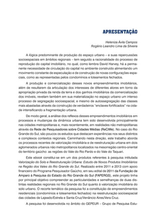 Heleniza Ávila Campos
Rogério Leandro Lima da Silveira
A lógica predominante de produção do espaço urbano – e suas repercussões
socioespaciais em âmbitos regionais – tem seguido a racionalidade do processo de
reprodução do capital imobiliário, no qual, como lembra David Harvey, há a perma-
nente necessidade de circulação do capital no ambiente construído alimentando um
movimento constante de especulação e de construção de novas configurações espa-
ciais, como as representadas pelos condomínios e loteamentos fechados.
A produção e comercialização desses novos empreendimentos imobiliários,
além de resultarem da articulação dos interesses de diferentes atores em torno da
apropriação privada da renda da terra e dos ganhos imobiliários da comercialização
dos imóveis, revelam também em sua materialização no espaço urbano um intenso
processo de segregação socioespacial, e mesmo de autossegregação das classes
mais abastadas através da construção de verdadeiros “enclaves fortificados” na cida-
de intensificando a fragmentação urbana.
De modo geral, a análise dos reflexos desses empreendimentos imobiliários em
processos e mudanças da dinâmica urbana tem sido desenvolvida principalmente
nas cidades metropolitanas e, mais recentemente, em realidades não metropolitanas
através da Rede de Pesquisadores sobre Cidades Médias (ReCiMe). No caso do Rio
Grande do Sul, são poucos os estudos que destacam experiências nos seus distintos
e complexos contextos regionais. Caminhando nesta direção, este trabalho aborda
os processos recentes de valorização imobiliária e de reestruturação urbana em dois
aglomerados urbanos não metropolitanos localizados na mesorregião centro-oriental
do território gaúcho: as regiões do Vale do Rio Pardo e do Vale do Taquari.
Este ebook constitui-se em um dos produtos referentes à pesquisa intitulada
Valorização do Solo e Reestruturação Urbana: Estudo de Novos Produtos Imobiliários
na Região dos Vales do Rio Grande do Sul. Realizado entre 2011 e 2013 com apoio
financeiro do Programa Pesquisador Gaúcho, em seu edital de 2011 da Fundação de
Amparo à Pesquisa do Estado do Rio Grande do Sul (FAPERGS), este projeto tinha
por principal objetivo compreender as particularidades e semelhanças de duas dis-
tintas realidades regionais no Rio Grande do Sul quanto à valorização imobiliária do
solo urbano. O recorte temático da pesquisa foi a constituição de empreendimentos
residenciais (condomínios e loteamentos fechados) na reestruturação socioespacial
das cidades de Lajeado/Estrela e Santa Cruz/Venâncio Aires/Vera Cruz.
A pesquisa foi desenvolvida no âmbito do GEPEUR – Grupo de Pesquisa Estu-
APRESENTAÇÃO
 