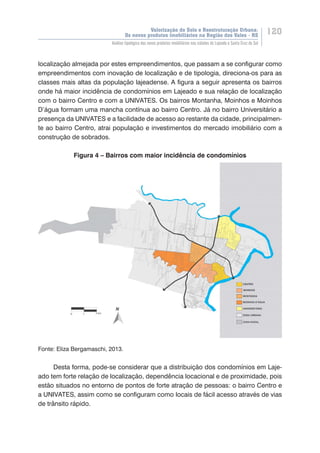 Valorização do Solo e Reestruturação Urbana:
Os novos produtos imobiliários na Região dos Vales - RS
120
Análise tipológica dos novos produtos imobiliários nas cidades de Lajeado e Santa Cruz do Sul
localização almejada por estes empreendimentos, que passam a se configurar como
empreendimentos com inovação de localização e de tipologia, direciona-os para as
classes mais altas da população lajeadense. A figura a seguir apresenta os bairros
onde há maior incidência de condomínios em Lajeado e sua relação de localização
com o bairro Centro e com a UNIVATES. Os bairros Montanha, Moinhos e Moinhos
D’água formam uma mancha contínua ao bairro Centro. Já no bairro Universitário a
presença da UNIVATES e a facilidade de acesso ao restante da cidade, principalmen-
te ao bairro Centro, atrai população e investimentos do mercado imobiliário com a
construção de sobrados.
Figura 4 – Bairros com maior incidência de condomínios
Fonte: Eliza Bergamaschi, 2013.
Desta forma, pode-se considerar que a distribuição dos condomínios em Laje-
ado tem forte relação de localização, dependência locacional e de proximidade, pois
estão situados no entorno de pontos de forte atração de pessoas: o bairro Centro e
a UNIVATES, assim como se configuram como locais de fácil acesso através de vias
de trânsito rápido.
 