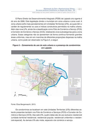 Valorização do Solo e Reestruturação Urbana:
Os novos produtos imobiliários na Região dos Vales - RS
121
Análise tipológica dos novos produtos imobiliários nas cidades de Lajeado e Santa Cruz do Sul
O Plano Diretor de Desenvolvimento Integrado (PDDI) de Lajeado ora vigente é
do ano de 2006. Esta legislação divide o município em zona urbana e zona rural. A
zona urbana sofre mais parcelamentos em Unidades Territoriais (UTs), as quais têm o
caráter de regulamentar os usos e índices construtivos permitidos na malha urbana.
Além das nove UTs, ainda há a classificação como Polo de Comércio e Serviço (PCS)
e Corredor de Comércio e Serviço (CCS), totalizando onze subcategorias para a zona
urbana. Essas categorias não se apresentam de forma contínua formando grandes
áreas uniformes, mas sim em manchas de diferentes proporções dispersas na malha
urbana, como pode ser observado na Figura 5, a seguir.
Figura 5 – Zoneamento de uso do solo urbano e a presença de condomínios
em Lajeado
Fonte: Eliza Bergamaschi, 2013.
Os condomínios se localizam em sete Unidades Territoriais (UTs) diferentes es-
tando presentes também nos Polo de Comércio e Serviços (PCS) e Corredor de Co-
mércio e Serviços (CCS). Das sete UTs, quatro delas são de uso exclusivo residencial
(unidade territorial residencial, residencial popular, residencial unifamiliar e residen-
cial especial). As demais UTs são mista, especial e de comércio e serviço.
 