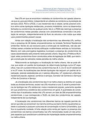 Valorização do Solo e Reestruturação Urbana:
Os novos produtos imobiliários na Região dos Vales - RS
122
Análise tipológica dos novos produtos imobiliários nas cidades de Lajeado e Santa Cruz do Sul
Nas UTs em que se encontram instalados os condomínios de Lajeado observa-
-se que os usos permitidos, independente se voltados ao comércio ou à prestação de
serviços (CCS, PCS e UTCS), o uso residencial não é vetado, sendo possível cons-
truir entre outras tipologias residenciais, produtos imobiliários, como os loteamentos
fechados ou condomínios de qualquer porte. Isto é, o PDDI não restringe a presença
de condomínios nestas parcelas urbanas com características comerciais e de pres-
tação de serviços, independentemente do fluxo de veículos e dos ruídos que estes
usos predominantes possam causar.
Ainda com relação à localização dos condomínios nas diferentes UTs, verifica-
mos a presença de 28 destes empreendimentos na Unidade Territorial Residencial
Unifamiliar. Sendo de uso exclusivo para a construção de residências, não são per-
mitidas nestas unidades territoriais edificação multifamiliares verticais ou horizontais.
Mesmo com esta prerrogativa legislativa municipal a presença de condomínios de
casas assobradadas está presente nesta parcela urbana. Segundo a Prefeitura Muni-
cipal, estes condomínios foram construídos antes da legislação de 2006, que restrin-
ge a construção de sobrados nestas parcelas da malha urbana.
Relacionando as tipologias e a localização da malha urbana, não se pode afir-
mar que existe um padrão de localização de determinada tipologia numa UT espe-
cífica, mas sim a predominância dos condomínios tipo B, C, D e E na UT residencial
e na UT mista. As localizações das demais tipologias não seguem um padrão de lo-
calização, estando estabelecidas em 4 setores diferentes: UT residencial unifamiliar,
residencial popular, especial, comércio e serviços, Corredor de Comércio e Serviços
e Polo de Comércio e Serviço.
Já a localização dos condomínios tipo A na malha urbana se distribui em quase
todas as divisões territoriais, exceto nas UTs industrial e rural. É visível a predominân-
cia da tipologia nas UTs residencial, mista e residencial popular, justamente aquelas
em que predomina a existência dos condomínios em geral. A quantidade de condo-
mínios tipo A localizados nestas três UTs somam um total de 200 empreendimentos
condominiais, o que corresponde a 79,6% do total dos condomínios de Lajeado,
independente de sua tipologia.
A localização dos condomínios nos diferentes bairros de Lajeado permite ob-
servar que eles se concentram na mancha contínua ao bairro Centro (quadrantes su-
deste e sudoeste) e possuem outra área de concentração no bairro Universitário, que
fica no quadrante nordeste. A forte relação entre renda per capita e a presença dos
condomínios nos bairros concentrados nas UTs mencionadas revela um dos princi-
pais aspectos que caracterizam a dinâmica de implantação destes empreendimentos
na malha urbana.
 