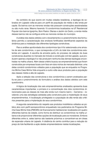 Valorização do Solo e Reestruturação Urbana:
Os novos produtos imobiliários na Região dos Vales - RS
123
Análise tipológica dos novos produtos imobiliários nas cidades de Lajeado e Santa Cruz do Sul
Ao contrário do que ocorre em muitas cidades brasileiras, a tipologia de so-
brados em Lajeado volta-se para um perfil de população de média e alta renda per
capita. Os bairros com as menores rendas não possuem construções assobradadas
ou são muito raras. Mesmo havendo 15 condomínios localizados na UT Residencial
Popular dos bairros Igrejinha, Bom Pastor, Olarias e Jardim do Cedro, a renda média
desses bairros não se configura entre as menores rendas do município.
A análise dos dados obtidos com o levantamento e o preenchimento dos formu-
lários permitiu a caracterização dos enclaves fortificados identificando aspectos da
dinâmica para a instalação das diferentes tipologias construtivas.
Para a análise aprofundada dos condomínios tipo A foi selecionada uma amos-
tra de seis condomínios, o que corresponde a 2,4% do total dos condomínios exis-
tentes em Lajeado. A escolha da amostra partiu do processo de seleção de duas
construtoras atuantes no mercado de imóveis e construção civil de Lajeado, que pro-
duzem apenas a tipologia A e não produzem nenhuma das demais tipologias encon-
tradas na malha urbana. Além desse critério buscou-se empreendimentos que foram
construídos por empresas locais com foco em dois nichos de mercado distintos: uma
delas constrói condomínios voltados para a população que se enquadra no Progra-
ma Minha Casa Minha Vida enquanto a outra volta seus produtos para a população
das classes média e alta de Lajeado.
Após a seleção das construtoras e dos condomínios a serem analisados par-
tiu-se para o preenchimento do formulário e análise dos dados obtidos com este
questionário.
A lógica de localização dos seis empreendimentos analisados apresenta duas
características importantes: a primeira é a concentração dos dois condomínios di-
recionados para as classes de mais alta renda num mesmo bairro – Carneiros – re-
velando uma das estratégias adotadas pela construtora para a implantação de seus
empreendimentos. A localização privilegiada e a população de alta renda são crité-
rios presentes para a implantação de seus condomínios.
A segunda característica diz respeito aos produtos imobiliários voltados ao pú-
blico alvo com perfil socioeconômico enquadrado nos parâmetros do Programa Mi-
nha Casa Minha Vida (PMCMV) de financiamento habitacional, localizados em quatro
diferentes bairros da cidade, como forma de distribuir os condomínios na malha ur-
bana e de proporcionar diferentes opções de localização para os moradores. Embora
diferentes entre si, estes bairros são bastante próximos e concentram-se em áreas
de expansão urbana de Lajeado. A distância do centro contribui para a redução do
preço do lote facilitando a ação destes empreendedores nestas localizações.
 