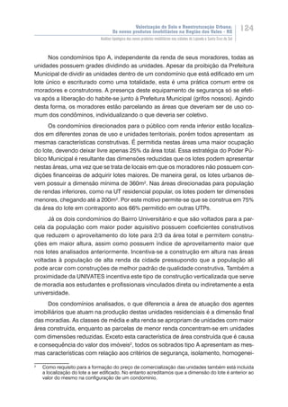 Valorização do Solo e Reestruturação Urbana:
Os novos produtos imobiliários na Região dos Vales - RS
124
Análise tipológica dos novos produtos imobiliários nas cidades de Lajeado e Santa Cruz do Sul
Nos condomínios tipo A, independente da renda de seus moradores, todas as
unidades possuem grades dividindo as unidades. Apesar da proibição da Prefeitura
Municipal de dividir as unidades dentro de um condomínio que está edificado em um
lote único e escriturado como uma totalidade, esta é uma prática comum entre os
moradores e construtores. A presença deste equipamento de segurança só se efeti-
va após a liberação do habite-se junto à Prefeitura Municipal (grifos nossos). Agindo
desta forma, os moradores estão parcelando as áreas que deveriam ser de uso co-
mum dos condôminos, individualizando o que deveria ser coletivo.
Os condomínios direcionados para o público com renda inferior estão localiza-
dos em diferentes zonas de uso e unidades territoriais, porém todos apresentam as
mesmas características construtivas. É permitida nestas áreas uma maior ocupação
do lote, devendo deixar livre apenas 25% da área total. Essa estratégia do Poder Pú-
blico Municipal é resultante das dimensões reduzidas que os lotes podem apresentar
nestas áreas, uma vez que se trata de locais em que os moradores não possuem con-
dições financeiras de adquirir lotes maiores. De maneira geral, os lotes urbanos de-
vem possuir a dimensão mínima de 360m². Nas áreas direcionadas para população
de rendas inferiores, como na UT residencial popular, os lotes podem ter dimensões
menores, chegando até a 200m². Por este motivo permite-se que se construa em 75%
da área do lote em contraponto aos 66% permitido em outras UTPs.
Já os dois condomínios do Bairro Universitário e que são voltados para a par-
cela da população com maior poder aquisitivo possuem coeficientes construtivos
que reduzem o aproveitamento do lote para 2/3 da área total e permitem constru-
ções em maior altura, assim como possuem índice de aproveitamento maior que
nos lotes analisados anteriormente. Incentiva-se a construção em altura nas áreas
voltadas à população de alta renda da cidade pressupondo que a população ali
pode arcar com construções de melhor padrão de qualidade construtiva. Também a
proximidade da UNIVATES incentiva este tipo de construção verticalizada que serve
de moradia aos estudantes e profissionais vinculados direta ou indiretamente a esta
universidade.
Dos condomínios analisados, o que diferencia a área de atuação dos agentes
imobiliários que atuam na produção destas unidades residenciais é a dimensão final
das moradias. As classes de média e alta renda se apropriam de unidades com maior
área construída, enquanto as parcelas de menor renda concentram-se em unidades
com dimensões reduzidas. Exceto esta característica de área construída que é causa
e consequência do valor dos imóveis2
, todos os sobrados tipo A apresentam as mes-
mas características com relação aos critérios de segurança, isolamento, homogenei-
2
	 Como requisito para a formação do preço de comercialização das unidades também está incluída
a localização do lote a ser edificado. No entanto acreditamos que a dimensão do lote é anterior ao
valor do mesmo na configuração de um condomínio.
 