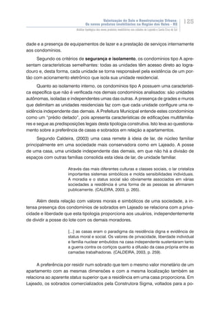 Valorização do Solo e Reestruturação Urbana:
Os novos produtos imobiliários na Região dos Vales - RS
125
Análise tipológica dos novos produtos imobiliários nas cidades de Lajeado e Santa Cruz do Sul
dade e a presença de equipamentos de lazer e a prestação de serviços internamente
aos condomínios.
Segundo os critérios de segurança e isolamento, os condomínios tipo A apre-
sentam características semelhantes: todas as unidades t��������������������������ê�������������������������m acesso direto ao logra-
douro e, desta forma, cada unidade se torna responsável pela existência de um por-
tão com acionamento eletrônico que isola sua unidade residencial.
Quanto ao isolamento interno, os condomínios tipo A possuem uma característi-
ca específica que não é verificada nos demais condomínios analisados: são unidades
autônomas, isoladas e independentes umas das outras. A presença de grades e muros
que delimitam as unidades residenciais faz com que cada unidade configure uma re-
sidência independente das demais. A Prefeitura Municipal entende estes condomínios
como um “prédio deitado”, pois apresenta características de edificações multifamilia-
res e segue as predisposições legais desta tipologia construtiva. Isto leva ao questiona-
mento sobre a preferência de casas e sobrados em relação a apartamentos.
Segundo Caldeira, (2003) uma casa remete à ideia de lar, de núcleo familiar
principalmente em uma sociedade mais conservadora como em Lajeado. A posse
de uma casa, uma unidade independente das demais, em que não há a divisão de
espaços com outras famílias consolida esta ideia de lar, de unidade familiar.
Através das mais diferentes culturas e classes sociais, o lar cristaliza
importantes sistemas simbólicos e molda sensibilidades individuais.
A moradia e o status social são obviamente associados em várias
sociedades a residência é uma forma de as pessoas se afirmarem
publicamente. (CALEIRA, 2003, p. 265).
Além desta relação com valores morais e simbólicos de uma sociedade, a in-
tensa presença dos condomínios de sobrados em Lajeado se relaciona com a priva-
cidade e liberdade que esta tipologia proporciona aos usuários, independentemente
de dividir a posse do lote com os demais moradores.
[...] as casas eram o paradigma da residência digna e evidência de
status moral e social. Os valores de privacidade, liberdade individual
e família nuclear embutidos na casa independente sustentaram tanto
a guerra contra os cortiços quanto a difusão da casa própria entre as
camadas trabalhadoras. (CALDEIRA, 2003, p. 259).
A preferência por residir num sobrado que tem o mesmo valor monetário de um
apartamento com as mesmas dimensões e com a mesma localização também se
relaciona ao aparente status superior que a residência em uma casa proporciona. Em
Lajeado, os sobrados comercializados pela Construtora Sigma, voltados para a po-
 