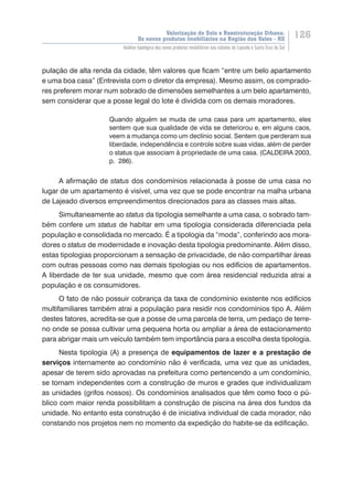 Valorização do Solo e Reestruturação Urbana:
Os novos produtos imobiliários na Região dos Vales - RS
126
Análise tipológica dos novos produtos imobiliários nas cidades de Lajeado e Santa Cruz do Sul
pulação de alta renda da cidade, têm valores que ficam “entre um belo apartamento
e uma boa casa” (Entrevista com o diretor da empresa). Mesmo assim, os comprado-
res preferem morar num sobrado de dimensões semelhantes a um belo apartamento,
sem considerar que a posse legal do lote é dividida com os demais moradores.
Quando alguém se muda de uma casa para um apartamento, eles
sentem que sua qualidade de vida se deteriorou e, em alguns caos,
veem a mudança como um declínio social. Sentem que perderam sua
liberdade, independência e controle sobre suas vidas, além de perder
o status que associam à propriedade de uma casa. (CALDEIRA 2003,
p. 286).
A afirmação de status dos condomínios relacionada à posse de uma casa no
lugar de um apartamento é visível, uma vez que se pode encontrar na malha urbana
de Lajeado diversos empreendimentos direcionados para as classes mais altas.
Simultaneamente ao status da tipologia semelhante a uma casa, o sobrado tam-
bém confere um status de habitar em uma tipologia considerada diferenciada pela
população e consolidada no mercado. É a tipologia da “moda”, conferindo aos mora-
dores o status de modernidade e inovação desta tipologia predominante. Além disso,
estas tipologias proporcionam a sensação de privacidade, de não compartilhar áreas
com outras pessoas como nas demais tipologias ou nos edifícios de apartamentos.
A liberdade de ter sua unidade, mesmo que com área residencial reduzida atrai a
população e os consumidores.
O fato de não possuir cobrança da taxa de condomínio existente nos edifícios
multifamiliares também atrai a população para residir nos condomínios tipo A. Além
destes fatores, acredita-se que a posse de uma parcela de terra, um pedaço de terre-
no onde se possa cultivar uma pequena horta ou ampliar a área de estacionamento
para abrigar mais um veículo também tem importância para a escolha desta tipologia.
Nesta tipologia (A) a presença de equipamentos de lazer e a prestação de
serviços internamente ao condomínio não é verificada, uma vez que as unidades,
apesar de terem sido aprovadas na prefeitura como pertencendo a um condomínio,
se tornam independentes com a construção de muros e grades que individualizam
as unidades (grifos nossos). Os condomínios analisados que t������������������ê�����������������m como foco o pú-
blico com maior renda possibilitam a construção de piscina na área dos fundos da
unidade. No entanto esta construção é de iniciativa individual de cada morador, não
constando nos projetos nem no momento da expedição do habite-se da edificação.
 