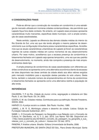 Valorização do Solo e Reestruturação Urbana:
Os novos produtos imobiliários na Região dos Vales - RS
127
Análise tipológica dos novos produtos imobiliários nas cidades de Lajeado e Santa Cruz do Sul
6 CONSIDERAÇÕES FINAIS
Pode-se afirmar que a construção de moradias em condomínio é uma estraté-
gia de mercado utilizada em inúmeras cidades contemporâneas, não permitindo que
Lajeado fique fora deste contexto. No entanto, em Lajeado esse processo apresenta
características muito marcantes, específicas deste município, com a ampla constru-
ção de casas assobradadas.
Neste sentido, Lajeado se diferencia das demais cidades médias do interior do
Rio Grande do Sul, uma vez que não tendo atingido o mesmo patamar de desen-
volvimento sua configuração intraurbana possui características específicas. Acredita-
mos que as atuais características urbanísticas de Lajeado já foram as características
vigentes de outras cidades médias em outros momentos de seu desenvolvimento
urbano. Por esse motivo, acreditamos que a escassa presença de condomínios e
loteamentos fechados em Lajeado seja apenas temporário, uma vez que seu padrão
de desenvolvimento, no momento, ainda não comporte a presença de mais empre-
endimentos deste tipo.
A ampla presença de condomínios de casas assobradadas com diferentes pa-
drões construtivos se apresenta como uma alternativa econômica diante da escassez
de lotes disponíveis nas áreas centrais da cidade aliado aos altos valores exigidos
pelo mercado imobiliário para a aquisição destas parcelas do solo urbano. Desta
forma, também o reduzido número de empreendimentos em forma de condomínios
e loteamentos fechados se apresenta como uma alternativa restrita à população de
alta renda.
REFERÊNCIAS
CALDEIRA, T. P. do Rio. Cidade de muros: crime, segregação e cidadania em São
Paulo. 2. ed. São Paulo: Ed. 34, 2003.
COSTA, E. M. da. Cidades médias. Contributos para sua definição. Revista Finesterra,
XXXVII, 2002.
HARVEY, D. A justiça social e a cidade. São Paulo: Hucitec, 1980.
LAMAS, J. M. R. G. Morfologia urbana e desenho da cidade. Lisboa: Edição de
Fundação Calouste Gulbenkian, 2011.
NAME, L. O Conceito de Paisagem na Geografia e sua Relação com o Conceito de
Cultura. In: GeoTextos, vol. 6, n. 2, dez. 2010. Leo Name 163-186. Disponível em
<http://www.academia.edu/421645/O_conceito_de_paisagem_na_geografia_e_sua_
relacao_com_o_conceito_de_cultura>. Acesso em: 22 dez. 2013.
PANERAI, P. Análise urbana. Brasília: Editara Universidade de Brasília, 2006.
PREFEITURA MUNICIPAL DE SANTA CRUZ DO SUL. Plano Diretor Municipal. Santa
 