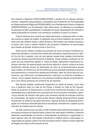 Valorização do Solo e Reestruturação Urbana:
Os novos produtos imobiliários na Região dos Vales - RS
12
Apresentação
dos Urbanos e Regionais (CNPq-UNISC/UFRGS) e resultou de um esforço interinsti-
tucional, integrando pesquisadores e estudantes dos Programas de Pós-Graduação
em Desenvolvimento Regional (PPGDR/UNISC) e em Planejamento Urbano e Regional
(PROPUR/UFRGS), por nós liderados. Além deste ebook, as reflexões e os resultados
da pesquisa também possibilitaram a realização de quatro dissertações de mestrado e
várias publicações em eventos e em periódicos científicos no país e no exterior.
Importa destacar que, durante seu desenvolvimento, a pesquisa sofreu mudan-
ças quanto ao objeto de análise. A realização dos primeiros trabalhos de campo em
cada uma das cidades revelou o difícil acesso a informações nas cidades de peque-
no porte, bem como a restrita influência dos produtos imobiliários na estruturação
das cidades de Estrela, Venâncio Aires e Vera Cruz.
Optou-se por realizar a análise da produção de novos produtos imobiliários (lo-
teamentos fechados e condomínios residenciais fechados) especificamente em San-
ta Cruz do Sul e Lajeado, uma vez que apenas nessas duas cidades encontramos
a presença desses empreendimentos imobiliários. Essas cidades constituem-se em
polos de suas respectivas regiões, e, nessa condição, apresentam importantes mu-
danças advindas da reestruturação econômica regional e urbana, embora se tenha
identificado distintas formas de distribuição de tipos de empreendimentos nessas
duas cidades. Em Santa Cruz do Sul verifica-se uma quantidade significativa de gran-
des loteamentos e condomínios residenciais fechados, além de outros tipos de con-
domínios, que influenciam consideravelmente a estrutura e a dinâmica imobiliária e
urbana. Já em Lajeado observa-se uma pequena incidência desses empreendimen-
tos e uma intensa presença de condomínios de sobrados.
Nas demais cidades inicialmente integrantes do objeto de estudo, como Vera
Cruz e Venâncio Aires (no Vale do Rio Pardo) e Estrela (no Vale do Rio Taquari),
diante da ausência de loteamentos e condomínios residenciais fechados e de uma
quantidade pouco significativa de outros tipos de novos produtos imobiliários, optou-
-se por abordar de maneira mais geral o seu processo recente de evolução urbana e
de urbanização. Tal opção se deve ao fato dessas cidades desempenharem papéis
importantes na dinâmica de desenvolvimento regional através de destacada partici-
pação nos intensos e diversificados fluxos de pessoas, mercadorias e capitais que as
articulam às cidades polo em estudo.
Os sete capítulos aqui reunidos contêm análises sobre distintas abordagens so-
bre esses processos de reestruturação urbana e de valorização imobiliária, revelando
diferentes possibilidades de leituras e interpretações da estrutura e organização ur-
bana regional, além de informações importantes e inéditas sobre a urbanização e a
organização do espaço urbano nos dois principais centros urbanos e polos regionais
da Região dos Vales do Rio Grande do Sul.
 