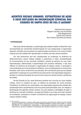 AGENTES SOCIAIS URBANOS, ESTRATÉGIAS DE AÇÃO
E SEUS REFLEXOS NA ORGANIZAÇÃO ESPACIAL DAS
CIDADES DE SANTA CRUZ DO SUL E LAJEADO1
Heleniza Ávila Campos
Rogério Leandro Lima da Silveira
Eliza Bergamaschi
Camila Pohl Frohlich
Rosí Cristina Espindola da Silveira
1 INTRODUÇÃO
Nas duas últimas décadas, a urbanização das cidades médias no Brasil tem sido
acompanhada por importantes transformações em sua configuração e organização
espacial, advindas dos processos de reestruturação econômica e de novas funções
urbanas que tais cidades têm apresentado no âmbito da rede urbana brasileira.
Um dos fenômenos que tem caracterizado as mudanças na dinâmica de
desenvolvimento urbano dessas cidades é justamente a maior complexificação
do funcionamento do seu mercado imobiliário, através do advento de uma maior
especialização, diferenciação e segmentação dos produtos ofertados, e dos seus
reflexos na dinâmica de produção e organização do espaço urbano. A produção e
comercialização de novos produtos imobiliários, como os loteamentos e condomínios
fechados, bem como condomínios de sobrados, têm contribuído para que as cidades
apresentem mudanças em sua dinâmica de crescimento e de organização espacial, e
também no tradicional padrão de usos do solo urbano em áreas centrais e periféricas
da cidade.
No Rio Grande do Sul, esse fenômeno também tem ocorrido em suas cidades
médias. Como no restante do país, os reflexos da produção de novos produtos
imobiliários na dinâmica de urbanização e de organização espacial das cidades têm
apresentado tanto características comuns quanto particularidades. Isso, em relação à
participação dos agentes sociais urbanos, às suas relações e estratégias de ação, à
dinâmica do mercado imobiliário, ao papel do Estado e ao modo como tais variáveis
se manifestam, participam e incidem na dinâmica de organização do espaço urbano
nessas cidades médias.
1
	 Os autores agradecem a valiosa colaboração dos alunos Jonis Bozzetti, Adriano Emmel e Estela
Salvagni Tomazel, respectivamente, bolsista PROBIC-FAPERGS, bolsista PUIC-UNISC, e bolsista
BIC-UFRGS, no levantamento, organização e representação espacial dos dados secundários
referentes ao mercado imobiliário e urbanização das cidades de Santa Cruz do Sul e Lajeado.
 