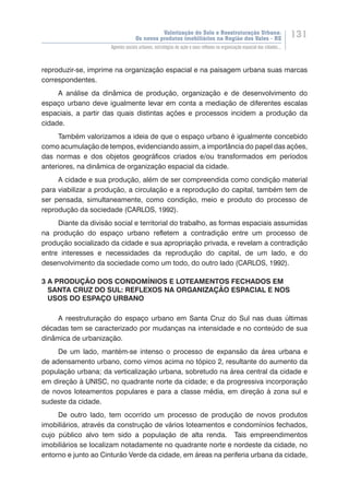 Valorização do Solo e Reestruturação Urbana:
Os novos produtos imobiliários na Região dos Vales - RS
131
Agentes sociais urbanos, estratégias de ação e seus reflexos na organização espacial das cidades...
reproduzir-se, imprime na organização espacial e na paisagem urbana suas marcas
correspondentes.
A análise da dinâmica de produção, organização e de desenvolvimento do
espaço urbano deve igualmente levar em conta a mediação de diferentes escalas
espaciais, a partir das quais distintas ações e processos incidem a produção da
cidade.
Também valorizamos a ideia de que o espaço urbano é igualmente concebido
como acumulação de tempos, evidenciando assim, a importância do papel das ações,
das normas e dos objetos geográficos criados e/ou transformados em períodos
anteriores, na dinâmica de organização espacial da cidade.
A cidade e sua produção, além de ser compreendida como condição material
para viabilizar a produção, a circulação e a reprodução do capital, também tem de
ser pensada, simultaneamente, como condição, meio e produto do processo de
reprodução da sociedade (CARLOS, 1992).
Diante da divisão social e territorial do trabalho, as formas espaciais assumidas
na produção do espaço urbano refletem a contradição entre um processo de
produção socializado da cidade e sua apropriação privada, e revelam a contradição
entre interesses e necessidades da reprodução do capital, de um lado, e do
desenvolvimento da sociedade como um todo, do outro lado (CARLOS, 1992).
3 A PRODUÇÃO DOS CONDOMÍNIOS E LOTEAMENTOS FECHADOS EM
SANTA CRUZ DO SUL: REFLEXOS NA ORGANIZAÇÃO ESPACIAL E NOS
USOS DO ESPAÇO URBANO
A reestruturação do espaço urbano em Santa Cruz do Sul nas duas últimas
décadas tem se caracterizado por mudanças na intensidade e no conteúdo de sua
dinâmica de urbanização.
De um lado, mantém-se intenso o processo de expansão da área urbana e
de adensamento urbano, como vimos acima no tópico 2, resultante do aumento da
população urbana; da verticalização urbana, sobretudo na área central da cidade e
em direção à UNISC, no quadrante norte da cidade; e da progressiva incorporação
de novos loteamentos populares e para a classe média, em direção à zona sul e
sudeste da cidade.
De outro lado, tem ocorrido um processo de produção de novos produtos
imobiliários, através da construção de vários loteamentos e condomínios fechados,
cujo público alvo tem sido a população de alta renda. Tais empreendimentos
imobiliários se localizam notadamente no quadrante norte e nordeste da cidade, no
entorno e junto ao Cinturão Verde da cidade, em áreas na periferia urbana da cidade,
 