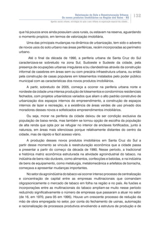 Valorização do Solo e Reestruturação Urbana:
Os novos produtos imobiliários na Região dos Vales - RS
132
Agentes sociais urbanos, estratégias de ação e seus reflexos na organização espacial das cidades...
que há poucos anos ainda possuíam usos rurais, ou estavam na reserva, aguardando
o momento propício, em termos de valorização imobiliária.
Uma das principais mudanças na dinâmica de urbanização, tem sido o advento
de novos usos do solo urbano nas áreas periféricas, recém incorporadas ao perímetro
urbano.
Até o final da década de 1990, a periferia urbana de Santa Cruz do Sul
caracterizava-se sobretudo na zona Sul, Sudoeste e Sudeste da cidade, pela
presença de ocupações urbanas irregulares e/ou clandestinas através da construção
informal de casebres em áreas sem ou com precária infraestrutura urbana, ou então
pela construção de casas populares em loteamentos instalados pelo poder público
municipal com as características dos novos produtos imobiliários.
A partir, sobretudo de 2005, começa a ocorrer na periferia urbana norte e
nordeste da cidade uma intensa produção de loteamentos e condomínios residenciais
fechados, com projetos urbanísticos variados que aliam o alto padrão construtivo de
urbanização dos espaços internos do empreendimento, a construção de espaços
internos de lazer e recreação, e a existência de áreas verdes de uso privado dos
moradores desses novos e sofisticados empreendimentos imobiliários.
Ou seja, morar na periferia da cidade deixou de ser condição exclusiva da
população de baixa renda, mas também se tornou opção de escolha da população
de alta renda que opta por se refugiar no interior de enclaves fortificados, junto à
natureza, em áreas mais silenciosas porque relativamente distantes do centro da
cidade, mas de rápido e fácil acesso viário.
A produção desses novos produtos imobiliários em Santa Cruz do Sul a
partir desse momento se vincula à reestruturação econômica que a cidade passa
a presentar a partir do começo da década de 1990. Nesse período, a tradicional
e histórica matriz econômica estruturada na atividade agroindustrial do tabaco, na
indústria de bens não duráveis, como alimentos, confecções e bebidas, e na indústria
de bens de equipamento, como metalurgia, metalomecânica e artefatos de borracha,
começava a apresentar mudanças importantes.
No setor da agroindústria do tabaco vai ocorrer intenso processo de centralização
e concentração de capital entre as empresas multinacionais que comandam
oligopsonicamente o mercado de tabaco em folha na região e no país. As fusões e
incorporações entre as multinacionais do tabaco ampliam-se muito nesse período
reduzindo significativamente o número de empresas que passaram a atuar no setor
(de 16, em 1970, para 05 em 1995). Houve um crescente processo de redução da
mão de obra empregada no setor, por conta do fechamento de usinas, automação
e racionalização de processos produtivos envolvendo a estrutura de produção e de
 