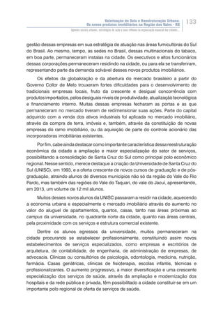 Valorização do Solo e Reestruturação Urbana:
Os novos produtos imobiliários na Região dos Vales - RS
133
Agentes sociais urbanos, estratégias de ação e seus reflexos na organização espacial das cidades...
gestão dessas empresas em sua estratégia de atuação nas áreas fumicultoras do Sul
do Brasil. Ao mesmo, tempo, as sedes no Brasil, dessas multinacionais do tabaco,
em boa parte, permaneceram instalas na cidade. Os executivos e altos funcionários
dessas corporações permaneceram residindo na cidade, ou para ela se transferiram,
representando parte da demanda solvável desses novos produtos imobiliários.
Os efeitos da globalização e da abertura do mercado brasileiro a partir do
Governo Collor de Melo trouxeram fortes dificuldades para o desenvolvimento de
tradicionais empresas locais, fruto da crescente e desigual concorrência com
produtos importados, pelos desiguais níveis de produtividade, atualização tecnológica
e financiamento interno. Muitas dessas empresas fecharam as portas e as que
permaneceram no mercado tiveram de redimensionar suas ações. Parte do capital
adquirido com a venda dos ativos industriais foi aplicada no mercado imobiliário,
através da compra de terra, imóveis e, também, através da constituição de novas
empresas do ramo imobiliário, ou da aquisição de parte do controle acionário das
incorporadoras imobiliárias existentes.
Porfim,cabeaindadestacarcomoimportantecaracterísticadessareestruturação
econômica da cidade a ampliação e maior especialização do setor de serviços,
possibilitando a consolidação de Santa Cruz do Sul como principal polo econômico
regional. Nesse sentido, merece destaque a criação da Universidade de Santa Cruz do
Sul (UNISC), em 1993, e a oferta crescente de novos cursos de graduação e de pós-
graduação, atraindo alunos de diversos municípios não só da região do Vale do Rio
Pardo, mas também das regiões do Vale do Taquari, do vale do Jacuí, apresentando,
em 2013, um volume de 12 mil alunos.
Muitos desses novos alunos da UNISC passaram a residir na cidade, aquecendo
a economia urbana e especialmente o mercado imobiliário através do aumento no
valor do aluguel de apartamentos, quartos, casas, tanto nas áreas próximas ao
campus da universidade, no quadrante norte da cidade, quanto nas áreas centrais,
pela proximidade com os serviços e estrutura comercial existente.
Dentre os alunos egressos da universidade, muitos permaneceram na
cidade procurando se estabelecer profissionalmente, constituindo assim novos
estabelecimentos de serviços especializados, como empresas e escritórios de
arquitetura, de contabilidade, de engenharia, de administração de empresas, de
advocacia. Clínicas ou consultórios de psicologia, odontologia, medicina, nutrição,
farmácia. Casas geriátricas, clínicas de fisioterapia, escolas infantis, técnicas e
profissionalizantes. O aumento progressivo, a maior diversificação e uma crescente
especialização dos serviços de saúde, através da ampliação e modernização dos
hospitais e da rede pública e privada, têm possibilitado a cidade constituir-se em um
importante polo regional de oferta de serviços de saúde.
 