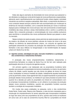 Valorização do Solo e Reestruturação Urbana:
Os novos produtos imobiliários na Região dos Vales - RS
134
Agentes sociais urbanos, estratégias de ação e seus reflexos na organização espacial das cidades...
Estes são alguns exemplos da diversidade de novos serviços que passaram a
ser ofertados na cidade por conta da formação de novos profissionais e especialistas,
alterando assim significativamente sua tradicional função urbana ligada à atividade
industrial e ao comércio varejista e atacadista. Além disso, o crescimento da oferta e o
novo conteúdo desses serviços urbanos têm sido acompanhados por mudanças na
dinâmica do mercado imobiliário, com a crescente demanda por novos e modernos
espaços para a instalação dos novos serviços. Isso vem promovendo a revalorização
imobiliária das áreas centrais e áreas intermediárias entre o centro e a periferia da
cidade. Daí a crescente produção e comercialização de novos prédios exclusivos
para escritórios e consultórios dos novos profissionais liberais que passam a atuar
no mercado.
Nesse contexto de reestruturação urbana advinda da reestruturação econômica
da cidade e de difusão de novos padrões culturais de modos de morar e de seus
reflexos na dinâmica de desenvolvimento urbano, um conjunto de agentes tem
participado ativamente do processo de produção dos loteamentos e condomínios
fechados e dos seus reflexos na reorganização e nas transformações do espaço
urbano em Santa Cruz do Sul.
3.1 Agentes sociais, estratégias de ação, mercado imobiliário e a produção
dos condomínios e loteamentos fechados
A produção dos novos empreendimentos imobiliários (loteamentos e
condomínios fechados) na cidade de Santa Cruz do Sul tem sido realizada pela
participação ativa de um conjunto de agentes sociais.
Um primeiro agente a ser destacado são os proprietários fundiários tanto
aqueles que possuem a propriedade de terrenos localizados no interior do perímetro
urbano da cidade, quanto aqueles que são donos de glebas de terras em áreas
rurais, localizadas no entorno imediato da cidade, notadamente aquelas localizadas
junto ao perímetro urbano. Esse agente tem tido um papel importante no processo de
produção desses novos produtos, na medida em que esse processo só pode iniciar
quando há a decisão por parte do proprietário do imóvel em comercializá-lo com
as empresas incorporadoras imobiliárias, ou em utilizá-lo no processo de produção
desses novos produtos imobiliários, quando ele proprietário fundiário acumula
também a condição de incorporador imobiliário.
Em muitos dos casos analisados na pesquisa, como o dos condomínios
Costa Norte, Costa Leste, Reserva dos Pássaros, a área de terra necessária para a
construção do empreendimento foi sendo adquirida pela incorporadora imobiliária
ao logo dos anos junto aos proprietários de terra, quando essa ainda se localizava
em zona rural. Já no caso do condomínio Country Ville foi o proprietário do imóvel
 