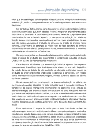 Valorização do Solo e Reestruturação Urbana:
Os novos produtos imobiliários na Região dos Vales - RS
135
Agentes sociais urbanos, estratégias de ação e seus reflexos na organização espacial das cidades...
rural, que em associação com empresas especializadas na incorporação imobiliária
e construção, realizou o empreendimento, após sua integração ao perímetro urbano
da cidade.
Em Santa Cruz do Sul, grande parte desses novos empreendimentos imobiliários
foi construída em áreas que, num passado recente, integravam originalmente glebas
localizadas na zona rural. A decisão de comercializar a terra rural por parte dos seus
proprietários deu-se, sobretudo, quando do avanço da urbanização da cidade em
direção às suas propriedades, valorizando-as e abrindo novas possibilidades de uso,
que não mais as vinculadas à produção de alimentos ou criação de animais. Nesse
contexto, a expectativa de obtenção de maior valor de troca pela terra se afirmava
sobre o valor de uso aferido pelas práticas rurais, determinando então o momento
ideal da comercialização dos imóveis rurais.
Umsegundoagenteaserdestacadopelaintensa,ativaeabrangenteparticipação
nesse processo de produção dos loteamentos e condomínios fechados em Santa
Cruz é, sem dúvida, os incorporadores imobiliários.
Cabe destacar inicialmente que a constituição inicial de algumas das empresas
incorporadoras imobiliárias que tradicionalmente atuam no mercado imobiliário
da cidade, tanto no âmbito da intermediação de aluguéis residenciais quanto na
produção de empreendimentos imobiliários residenciais e comerciais, tem relação
com a internacionalização do setor fumageiro, iniciada durante a década de setenta
do século passado.
Houve, nesse período, num contexto de intensa urbanização da cidade, um
movimento de capitais alocados no setor industrial para o mercado imobiliário. A
penetração do capital monopolista internacional na economia local, através da
desnacionalização das empresas locais que atuavam no ramo fumageiro, fez com
que muitos dos ex-proprietários industriais, tornados acionistas minoritários ou altos
funcionários das multinacionais, ou mesmo aqueles que se desfizeram por completo
dos seus bens, viessem a ter no mercado imobiliário local uma alternativa viável de
investir e de reproduzir, se não todo, pelo menos parte do capital disponível (SILVEIRA,
2003).
Esse movimento do capital industrial para o setor imobiliário também se
efetivou em outros ramos industriais, na medida em que os investimentos realizados,
notadamente através das operações de compra e venda de terras ou então através da
realização de loteamentos, possibilitaram a essas empresas assegurar a realização
da mais-valia e intensificar a rentabilidade de parte dos seus ativos econômicos,
principalmente em função da crônica instabilidade econômica que marcou a economia
nacional durante as últimas décadas (SILVEIRA, 2003).
 