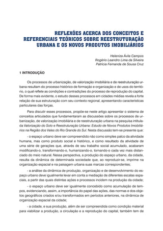 Heleniza Ávila Campos
Rogério Leandro Lima da Silveira
Patrícia Fernanda de Sousa Cruz
1 INTRODUÇÃO
Os processos de urbaniza�������������������������������������������������������ção, de valorização imobiliária������������������������e de reestruturação ur-
bana resultam do processo histórico de formação e organização e de usos do territó-
rio, o qual reflete as condições e contradições do processo de reprodução do capital.
De forma mais evidente, o estudo desses processos em cidades médias revela a forte
relação de sua estruturação com seu contexto regional, apresentando características
particulares das forças.
Para discutir esses processos, propõe-se neste artigo apresentar o sistema de
conceitos articulados que fundamentaram as discussões sobre os processos de ur-
banização, de valorização imobiliária e de reestruturação urbana na pesquisa intitula-
da Valorização do Solo e Reestruturação Urbana: Estudo de Novos Produtos Imobiliá-
rios na Região dos Vales do Rio Grande do Sul. Nesta discussão tem-se presente que:
- o espaço urbano deve ser compreendido não como simples palco da atividade
humana, mas como produto social e histórico, e como resultado da atividade de
uma série de gerações que, através de seu trabalho social acumulado, acabaram
modificando-o, transformando-o, humanizando-o, tornando-o cada vez mais distan-
ciado do meio natural. Nessa perspectiva, a produção do espaço urbano, da cidade,
resulta da dinâmica de determinada sociedade que, ao reproduzir-se, imprime na
organização espacial e na paisagem urbana suas marcas correspondentes;
- a análise da dinâmica de produção, organização e de desenvolvimento do es-
paço urbano deve igualmente levar em conta a mediação de diferentes escalas espa-
ciais, a partir das quais distintas ações e processos incidem na produção da cidade;
- o espaço urbano deve ser igualmente concebido como acumulação de tem-
pos, evidenciando, assim, a importância do papel das ações, das normas e dos obje-
tos geográficos criados e/ou transformados em períodos anteriores, na dinâmica de
organização espacial da cidade;
- a cidade, e sua produção, além de ser compreendida como condição material
para viabilizar a produção, a circulação e a reprodução do capital, também tem de
REFLEXÕES ACERCA DOS CONCEITOS E
REFERENCIAIS TEÓRICOS SOBRE REESTRUTURAÇÃO
URBANA E OS NOVOS PRODUTOS IMOBILIÁRIOS
 