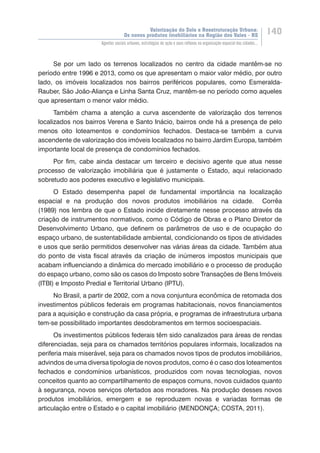 Valorização do Solo e Reestruturação Urbana:
Os novos produtos imobiliários na Região dos Vales - RS
140
Agentes sociais urbanos, estratégias de ação e seus reflexos na organização espacial das cidades...
Se por um lado os terrenos localizados no centro da cidade mantêm-se no
período entre 1996 e 2013, como os que apresentam o maior valor médio, por outro
lado, os imóveis localizados nos bairros periféricos populares, como Esmeralda-
Rauber, São João-Aliança e Linha Santa Cruz, mantêm-se no período como aqueles
que apresentam o menor valor médio.
Também chama a atenção a curva ascendente de valorização dos terrenos
localizados nos bairros Verena e Santo Inácio, bairros onde há a presença de pelo
menos oito loteamentos e condomínios fechados. Destaca-se também a curva
ascendente de valorização dos imóveis localizados no bairro Jardim Europa, também
importante local de presença de condomínios fechados.
Por fim, cabe ainda destacar um terceiro e decisivo agente que atua nesse
processo de valorização imobiliária que é justamente o Estado, aqui relacionado
sobretudo aos poderes executivo e legislativo municipais.
O Estado desempenha papel de fundamental importância na localização
espacial e na produção dos novos produtos imobiliários na cidade. Corrêa
(1989) nos lembra de que o Estado incide diretamente nesse processo através da
criação de instrumentos normativos, como o Código de Obras e o Plano Diretor de
Desenvolvimento Urbano, que definem os parâmetros de uso e de ocupação do
espaço urbano, de sustentabilidade ambiental, condicionando os tipos de atividades
e usos que serão permitidos desenvolver nas várias áreas da cidade. Também atua
do ponto de vista fiscal através da criação de inúmeros impostos municipais que
acabam influenciando a dinâmica do mercado imobiliário e o processo de produção
do espaço urbano, como são os casos do Imposto sobre Transações de Bens Imóveis
(ITBI) e Imposto Predial e Territorial Urbano (IPTU).
No Brasil, a partir de 2002, com a nova conjuntura econômica de retomada dos
investimentos públicos federais em programas habitacionais, novos financiamentos
para a aquisição e construção da casa própria, e programas de infraestrutura urbana
tem-se possibilitado importantes desdobramentos em termos socioespaciais.
Os investimentos públicos federais têm sido canalizados para áreas de rendas
diferenciadas, seja para os chamados territórios populares informais, localizados na
periferia mais miserável, seja para os chamados novos tipos de produtos imobiliários,
advindos de uma diversa tipologia de novos produtos, como é o caso dos loteamentos
fechados e condomínios urbanísticos, produzidos com novas tecnologias, novos
conceitos quanto ao compartilhamento de espaços comuns, novos cuidados quanto
à segurança, novos serviços ofertados aos moradores. Na produção desses novos
produtos imobiliários, emergem e se reproduzem novas e variadas formas de
articulação entre o Estado e o capital imobiliário (MENDONÇA; COSTA, 2011).
 