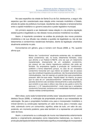 Valorização do Solo e Reestruturação Urbana:
Os novos produtos imobiliários na Região dos Vales - RS
141
Agentes sociais urbanos, estratégias de ação e seus reflexos na organização espacial das cidades...
No caso específico da cidade de Santa Cruz do Sul, destacamos, a seguir, três
aspectos que têm caracterizado essa relação entre mercado imobiliário e Estado,
através de ações da prefeitura municipal, resultantes das relações e tensionamentos
entre o capital imobiliário e o governo executivo e poder legislativo municipal.
Um primeiro aspecto a ser destacado nessa relação é o da própria regulação
estatal quanto à legalidade ou não desses novos produtos imobiliários na cidade.
Assim, é importante considerar na análise da produção dos novos produtos
imobiliários e de sua difusão nas cidades a questão da legalidade ou não de tais
loteamentos e condomínios residenciais fechados, diante da legislação urbanística
atualmente existente no país.
Concordamos em gênero, grau e número com Souza (2008, p. 75), quando
afirma que:
Muitos dos “condomínios” atualmente existentes são, na realidade,
falsos condomínios: são, no fundo, loteamentos fechados, coisa
que afronta a Lei Federal 6.766/79, uma vez que um loteamento
(caracterizado, diversamente de um verdadeiro condomínio,
por possuir em seu interior logradouros públicos) não pode ser
fechado. Os empresários ligados à produção de “condomínios”
preferem a forma loteamento porque, no caso de um verdadeiro
condomínio horizontal (em cujo interior só existem vias de acesso
que não constituem logradouros públicos), não há propriamente lotes
individualizados, mas sim apenas um grande lote cujos proprietários
possuem, além de suas casas, “frações ideais” do mesmo, ao passo
que no caso de um “pseudocondomínio” (loteamento fechado) as
parcelas de terreno são vendidas individualmente a cada proprietário,
que constrói a sua casa e utiliza o seu lote ao seu gosto e como lhe
aprouver. [...] O “pseudocondomínio”, muito mais que o verdadeiro
condomínio horizontal, combina com a mentalidade individualista das
classes médias contemporâneas.
Além disso, outra razão fundamental constitui esse “pseudocondomínio”, como
destaca Souza (2008), a instituição da propriedade privada e sua necessidade de
valorização. Se para o proprietário fundiário e/ou para o incorporador imobiliário o
imóvel (terreno ou construção) representa um valor de troca, para o morador, aqui
visto, sobretudo como um consumidor, significa, antes de tudo, um valor de uso,
podendo, em momento posterior, para este também vir a representar um potencial
valor de troca.
Assim, o cercamento ou a colocação de muros nos loteamentos anteriormente
abertos e originalmente planejados como loteamentos tradicionais, ou mesmo a
produçãoplanejadadeloteamentosfechadossignificaumaestratégiadoincorporador
 