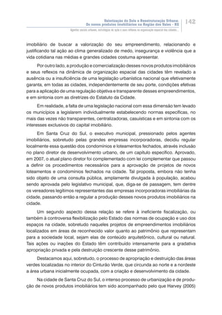 Valorização do Solo e Reestruturação Urbana:
Os novos produtos imobiliários na Região dos Vales - RS
142
Agentes sociais urbanos, estratégias de ação e seus reflexos na organização espacial das cidades...
imobiliário de buscar a valorização do seu empreendimento, relacionando e
justificando tal ação ao clima generalizado de medo, insegurança e violência que a
vida cotidiana nas médias e grandes cidades costuma apresentar.
Por outro lado, a produção e comercialização desses novos produtos imobiliários
e seus reflexos na dinâmica de organização espacial das cidades têm revelado a
ausência ou a insuficiência de uma legislação urbanística nacional que efetivamente
garanta, em todas as cidades, independentemente de seu porte, condições efetivas
para a aplicação de uma regulação objetiva e transparente desses empreendimentos,
e em sintonia com as diretrizes do Estatuto da Cidade.
Em realidade, a falta de uma legislação nacional com essa dimensão tem levado
os municípios a legislarem individualmente estabelecendo normas específicas, no
mais das vezes não transparentes, centralizadoras, casuísticas e em sintonia com os
interesses exclusivos do capital imobiliário.
Em Santa Cruz do Sul, o executivo municipal, pressionado pelos agentes
imobiliários, sobretudo pelas grandes empresas incorporadoras, decidiu regular
localmente essa questão dos condomínios e loteamentos fechados, através inclusão
no plano diretor de desenvolvimento urbano, de um capítulo específico. Aprovado,
em 2007, o atual plano diretor foi complementado com lei complementar que passou
a definir os procedimentos necessários para a aprovação de projetos de novos
loteamentos e condomínios fechados na cidade. Tal proposta, embora não tenha
sido objeto de uma consulta pública, amplamente divulgada à população, acabou
sendo aprovada pelo legislativo municipal, que, diga-se de passagem, tem dentre
os vereadores legítimos representantes das empresas incorporadoras imobiliárias da
cidade, passando então a regular a produção desses novos produtos imobiliários na
cidade.
Um segundo aspecto dessa relação se refere à ineficiente fiscalização, ou
também à controversa flexibilização pelo Estado das normas de ocupação e uso dos
espaços na cidade, sobretudo naqueles projetos de empreendimentos imobiliários
localizados em áreas de reconhecido valor quanto ao patrimônio que representam
para a sociedade local, sejam elas de conteúdo arquitetônico, cultural ou natural.
Tais ações ou inações do Estado têm contribuído intensamente para a gradativa
apropriação privada e pela destruição crescente desse patrimônio.
Destacamos aqui, sobretudo, o processo de apropriação e destruição das áreas
verdes localizadas no interior do Cinturão Verde, que circunda ao norte e a nordeste
a área urbana inicialmente ocupada, com a criação e desenvolvimento da cidade.
Na cidade de Santa Cruz do Sul, o intenso processo de urbanização e de produ-
ção de novos produtos imobiliários tem sido acompanhado pelo que Harvey (2005)
 
