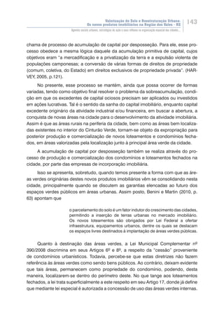 Valorização do Solo e Reestruturação Urbana:
Os novos produtos imobiliários na Região dos Vales - RS
143
Agentes sociais urbanos, estratégias de ação e seus reflexos na organização espacial das cidades...
chama de processo de acumulação de capital por desposseção. Para ele, esse pro-
cesso obedece a mesma lógica daquele da acumulação primitiva de capital, cujos
objetivos eram “a mercadificação e a privatização da terra e a expulsão violenta de
populações camponesas; a conversão de várias formas de direitos de propriedade
(comum, coletiva, do Estado) em direitos exclusivos de propriedade privada”. (HAR-
VEY, 2005, p.121).
No presente, esse processo se mantém, ainda que possa ocorrer de formas
variadas, tendo como objetivo final resolver o problema da sobreacumulação, condi-
ção em que os excedentes de capital ociosos precisam ser aplicados ou investidos
em ações lucrativas. Tal é o sentido da sanha do capital imobiliário, enquanto capital
excedente originário da atividade industrial e/ou financeira, em buscar a abertura, a
conquista de novas áreas na cidade para o desenvolvimento da atividade imobiliária.
Assim é que as áreas rurais na periferia da cidade, bem como as áreas bem localiza-
das existentes no interior do Cinturão Verde, tornam-se objeto da expropriação para
posterior produção e comercialização de novos loteamentos e condomínios fecha-
dos, em áreas valorizadas pela localização junto à principal área verde da cidade.
A acumulação de capital por desposseção também se realiza através do pro-
cesso de produção e comercialização dos condomínios e loteamentos fechados na
cidade, por parte das empresas de incorporação imobiliária.
Isso se apresenta, sobretudo, quando temos presente a forma com que as áre-
as verdes originárias destes novos produtos imobiliários vêm se consolidando nesta
cidade, principalmente quando se discutem as garantias elencadas ao futuro dos
espaços verdes públicos em áreas urbanas. Assim posto, Benini e Martin (2010, p.
63) apontam que
o parcelamento do solo é um fator indutor do crescimento das cidades,
permitindo a inserção de terras urbanas no mercado imobiliário.
Os novos loteamentos são obrigados por Lei Federal a ofertar
infraestrutura, equipamentos urbanos, dentre os quais se destacam
os espaços livres destinados à implantação de áreas verdes públicas.
Quanto à destinação das áreas verdes, a Lei Municipal Complementar nº
390/2008 discrimina em seus Artigos 6º e 8º, a respeito da “cessão” proveniente
de condomínios urbanísticos. Todavia, percebe-se que estas diretrizes não fazem
referência às áreas verdes como sendo bens públicos. Ao contrário, deixam evidente
que tais áreas, permanecem como propriedade do condomínio, podendo, desta
maneira, localizarem-se dentro do perímetro deste. No que tange aos loteamentos
fechados, a lei trata superficialmente a este respeito em seu Artigo 17, donde já define
que mediante lei especial é autorizada a concessão de uso das áreas verdes internas.
 