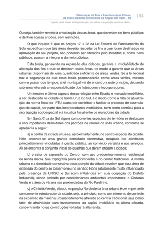 Valorização do Solo e Reestruturação Urbana:
Os novos produtos imobiliários na Região dos Vales - RS
144
Agentes sociais urbanos, estratégias de ação e seus reflexos na organização espacial das cidades...
Ou seja, também remete à privatização destas áreas, que deveriam ser bens públicos
e de livre acesso a todos, sem restrições.
O que inquieta é que os Artigos 17 e 22 da Lei Federal de Parcelamento do
Solo especificam que tais áreas deverão respeitar os fins a que foram destinados na
aprovação do seu projeto, não podendo ser alterados pelo loteador; e, como bens
públicos, passam a integrar o domínio público.
Esta tutela, pensando na expansão das cidades, garante a inviolabilidade de
alteração dos fins a que se destinam estas áreas, de modo a garantir que as áreas
urbanas disponham de uma quantidade suficiente de áreas verdes. Se a lei federal
traz a segurança de que estes locais permanecerão como áreas verdes, mesmo
com o passar dos tempos, a lei municipal vai de encontro a este princípio, deixando
sobremaneira sob a responsabilidade dos loteadores e incorporadores.
Um terceiro e último aspecto dessa relação entre Estado e mercado imobiliário,
a ser destacado na cidade de Santa Cruz do Sul, é o modo como a falta de atualiza-
ção da norma fiscal do IPTU acaba por contribuir e facilitar o processo de acumula-
ção de capital, por parte dos incorporadores imobiliários, bem como contribui para a
segregação socioespacial e à injustiça fiscal entre os moradores da cidade.
Em Santa Cruz do Sul alguns componentes espaciais do território se destacam
e são importantes definidores dos padrões de valores do solo urbano, conforme se
apresenta a seguir:
a) o centro da cidade situa-se, aproximadamente, no centro espacial da cidade.
Nele encontra-se uma grande densidade construtiva, ocupada por atividades
primordialmente vinculadas à gestão pública, ao comércio varejista e aos serviços.
Ali se encontra o conjunto inicial de quadras que deram origem a cidade;
b) o setor de expansão do Centro, com uso predominantemente residencial
de renda média. Sua topografia plana acompanha a do centro tradicional. A malha
urbana e a densidade construtiva desta porção da cidade revelam que essa área de
extensão do centro se desenvolveu no sentido Norte (atualmente muito influenciado
pela presença da UNISC) e Sul (com influências em sua ocupação do Distrito
Industrial), sendo limitada por condicionantes ambientais importantes: o Cinturão
Verde e a área de várzea nas proximidades do Rio Pardinho;
c) o Cinturão Verde, situado na porção Nordeste da área urbana é um importante
componente estruturador da cidade, seja, a princípio, como um elemento de controle
da expansão da mancha urbana fortemente atrelado ao centro tradicional, seja como
fator de atratividade para investimentos do capital imobiliário na última década,
concentrando novas construções voltadas à alta renda.
 