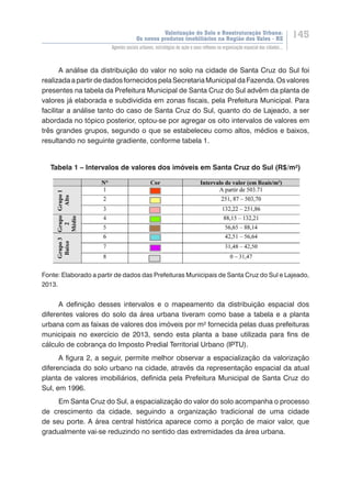 Valorização do Solo e Reestruturação Urbana:
Os novos produtos imobiliários na Região dos Vales - RS
145
Agentes sociais urbanos, estratégias de ação e seus reflexos na organização espacial das cidades...
A análise da distribuição do valor no solo na cidade de Santa Cruz do Sul foi
realizadaapartirdedadosfornecidos pelaSecretariaMunicipal daFazenda.Osvalores
presentes na tabela da Prefeitura Municipal de Santa Cruz do Sul advêm da planta de
valores já elaborada e subdividida em zonas fiscais, pela Prefeitura Municipal. Para
facilitar a análise tanto do caso de Santa Cruz do Sul, quanto do de Lajeado, a ser
abordada no tópico posterior, optou-se por agregar os oito intervalos de valores em
três grandes grupos, segundo o que se estabeleceu como altos, médios e baixos,
resultando no seguinte gradiente, conforme tabela 1.
Tabela 1 – Intervalos de valores dos imóveis em Santa Cruz do Sul (R$/m²)
Fonte: Elaborado a partir de dados das Prefeituras Municipais de Santa Cruz do Sul e Lajeado,
2013.
A definição desses intervalos e o mapeamento da distribuição espacial dos
diferentes valores do solo da área urbana tiveram como base a tabela e a planta
urbana com as faixas de valores dos imóveis por m² fornecida pelas duas prefeituras
municipais no exercício de 2013, sendo esta planta a base utilizada para fins de
cálculo de cobrança do Imposto Predial Territorial Urbano (IPTU).
A figura 2, a seguir, permite melhor observar a espacialização da valorização
diferenciada do solo urbano na cidade, através da representação espacial da atual
planta de valores imobiliários, definida pela Prefeitura Municipal de Santa Cruz do
Sul, em 1996.
Em Santa Cruz do Sul, a espacialização do valor do solo acompanha o processo
de crescimento da cidade, seguindo a organização tradicional de uma cidade
de seu porte. A área central histórica aparece como a porção de maior valor, que
gradualmente vai-se reduzindo no sentido das extremidades da área urbana.
 