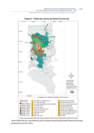 Valorização do Solo e Reestruturação Urbana:
Os novos produtos imobiliários na Região dos Vales - RS
146
Agentes sociais urbanos, estratégias de ação e seus reflexos na organização espacial das cidades...
Figura 2 – Planta de valores de Santa Cruz do Sul.
Fonte: Elaborado por Jonis Bozzeti a partir de planta disponibilizada pela Prefeitura Municipal
de Santa Cruz do Sul, 2013.
 