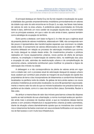 Valorização do Solo e Reestruturação Urbana:
Os novos produtos imobiliários na Região dos Vales - RS
147
Agentes sociais urbanos, estratégias de ação e seus reflexos na organização espacial das cidades...
O principal destaque em Santa Cruz do Sul diz respeito à localização de quase
a totalidade dos grandes empreendimentos imobiliários primordialmente em setores
da cidade cujo valor do solo encontra-se no Grupo 3, ou seja, nas faixas mais baixas
de valores do solo na área urbana. A preferência pelas proximidades do Cinturão
Verde é clara, definindo um novo caráter de ocupação àquela área. A proximidade
com os principais acessos, em que o valor do solo ainda é baixo, aparece também
como estratégia de ocupação do território.
Outro ponto a destacar, com base na figura 2, é o fato de que a vigência atual
da presente planta de valores imobiliários, elaborada em 1996, não corresponde nem
tão pouco é representativa das transformações espaciais que ocorreram na cidade
desde então. O zoneamento de valores diferenciados do solo realizado em 1996 se
encontra defasado em relação ao processo de valorização imobiliária que ocorreu
de modo desigual na cidade desde então. Os investimentos privados e públicos
realizados em novos equipamentos urbanos, novos pontos de oferta de serviços
urbanos, na ampliação e modernização do sistema viário, na redefinição dos usos
e ocupação do solo, advindas da reestruturação urbana e da complexificação da
economia urbana, certamente contribuíram para modificar no presente a lógica de
valorização dos imóveis na cidade.
A defasagem e a não correspondência da planta de valores ainda em vigor
com a cidade real, com o processo atual de valorização desigual do espaço urbano
local, acabam por contribuir para ampliar as margens de acumulação de capital dos
proprietários de terra e dos incorporadores de loteamentos e condomínios fechados
localizados na periferia norte da cidade. As glebas de terra ainda vazias e os novos
produtos imobiliários já construídos localizados na zona 08 apresentam equivocada-
mente o mesmo valor do solo do que os imóveis localizados nos precários bairros da
periferia sul da cidade, como é o caso dos bairros Bom Jesus, Esmeralda, Rauber e
São João.
Ao atribuir a mesma faixa de valor dos imóveis para bairros e áreas tão díspares
quanto ao real conteúdo da sua urbanização, a norma municipal acaba por aprofun-
dar ainda mais o processo de injustiça social, a que os moradores desses bairros
pobres e com precária infraestrutura e equipamentos urbanos já estão submetidos,
diante da situação urbana diametralmente oposta que os moradores dos condomí-
nios e loteamentos fechados vivenciam em seus enclaves fortificados e em seus bair-
ros de fácil acesso e com muito boa infraestrutura.
 