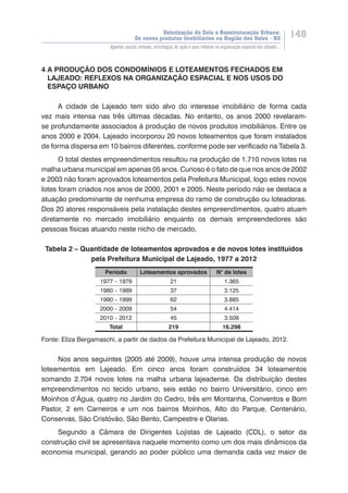 Valorização do Solo e Reestruturação Urbana:
Os novos produtos imobiliários na Região dos Vales - RS
148
Agentes sociais urbanos, estratégias de ação e seus reflexos na organização espacial das cidades...
4 A PRODUÇÃO DOS CONDOMÍNIOS E LOTEAMENTOS FECHADOS EM
LAJEADO: REFLEXOS NA ORGANIZAÇÃO ESPACIAL E NOS USOS DO
ESPAÇO URBANO
A cidade de Lajeado tem sido alvo do interesse imobiliário de forma cada
vez mais intensa nas três últimas décadas. No entanto, os anos 2000 revelaram-
se profundamente associados à produção de novos produtos imobiliários. Entre os
anos 2000 e 2004, Lajeado incorporou 20 novos loteamentos que foram instalados
de forma dispersa em 10 bairros diferentes, conforme pode ser verificado na Tabela 3.
O total destes empreendimentos resultou na produção de 1.710 novos lotes na
malha urbana municipal em apenas 05 anos. Curioso é o fato de que nos anos de 2002
e 2003 não foram aprovados loteamentos pela Prefeitura Municipal, logo estes novos
lotes foram criados nos anos de 2000, 2001 e 2005. Neste período não se destaca a
atuação predominante de nenhuma empresa do ramo de construção ou loteadoras.
Dos 20 atores responsáveis pela instalação destes empreendimentos, quatro atuam
diretamente no mercado imobiliário enquanto os demais empreendedores são
pessoas físicas atuando neste nicho de mercado.
Tabela 2 – Quantidade de loteamentos aprovados e de novos lotes instituídos
pela Prefeitura Municipal de Lajeado, 1977 a 2012
Período Loteamentos aprovados N° de lotes
1977 – 1979 21 1.365
1980 – 1989 37 3.125
1990 – 1999 62 3.885
2000 – 2009 54 4.414
2010 – 2012 45 3.509
Total 219 16.298
Fonte: Eliza Bergamaschi, a partir de dados da Prefeitura Municipal de Lajeado, 2012.
Nos anos seguintes (2005 até 2009), houve uma intensa produção de novos
loteamentos em Lajeado. Em cinco anos foram construídos 34 loteamentos
somando 2.704 novos lotes na malha urbana lajeadense. Da distribuição destes
empreendimentos no tecido urbano, seis estão no bairro Universitário, cinco em
Moinhos d’Água, quatro no Jardim do Cedro, três em Montanha, Conventos e Bom
Pastor, 2 em Carneiros e um nos bairros Moinhos, Alto do Parque, Centenário,
Conservas, São Cristóvão, São Bento, Campestre e Olarias.
Segundo a Câmara de Dirigentes Lojistas de Lajeado (CDL), o setor da
construção civil se apresentava naquele momento como um dos mais dinâmicos da
economia municipal, gerando ao poder público uma demanda cada vez maior de
 