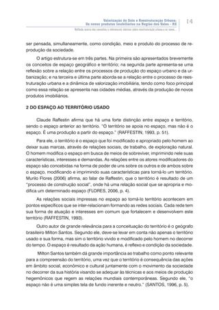 Valorização do Solo e Reestruturação Urbana:
Os novos produtos imobiliários na Região dos Vales - RS
14
Reflexão acerca dos conceitos e referenciais teóricos sobre reestruturação urbana e os novos...
ser pensada, simultaneamente, como condição, meio e produto do processo de re-
produção da sociedade.
O artigo estrutura-se em três partes. Na primeira são apresentados brevemente
os conceitos de espaço geográfico e território; na segunda parte apresenta-se uma
reflexão sobre a relação entre os processos de produção do espaço urbano e da ur-
banização; e na terceira e última parte aborda-se a relação entre o processo de rees-
truturação urbana e a dinâmica de valorização imobiliária, tendo como foco principal
como essa relação se apresenta nas cidades médias, através da produção de novos
produtos imobiliários.
2 DO ESPAÇO AO TERRITÓRIO USADO
Claude Raffestin afirma que há uma forte distinção entre espaço e território,
sendo o espaço anterior ao território. “O território se apoia no espaço, mas não é o
espaço. É uma produção a partir do espaço.” (RAFFESTIN, 1993, p. 51).
Para ele, o território é o espaço que foi modificado e apropriado pelo homem ao
deixar suas marcas, através de relações sociais, de trabalho, de exploração natural.
O homem modifica o espaço em busca de meios de sobreviver, imprimindo nele suas
características, interesses e demandas. As relações entre os atores modificadores do
espaço são concebidas na forma de poder de uns sobre os outros e de ambos sobre
o espaço, modificando e imprimindo suas características para torná-lo um território.
Murilo Flores (2006) afirma, ao falar de Raffestin, que o território é resultado de um
“processo de construção social”, onde há uma relação social que se apropria e mo-
difica um determinado espaço (FLORES, 2006, p. 4).
As relações sociais impressas no espaço ao torná-lo território acontecem em
pontos específicos que se inter-relacionam formando as redes sociais. Cada rede tem
sua forma de atuação e interesses em comum que fortalecem e desenvolvem este
território (RAFFESTIN, 1993).
Outro autor de grande relevância para a conceituação do território é o geógrafo
brasileiro Milton Santos. Segundo ele, deve-se levar em conta não apenas o território
usado e sua forma, mas sim o território vivido e modificado pelo homem no decorrer
do tempo. O espaço é resultado da ação humana, é reflexo e condição da sociedade.
Milton Santos também dá grande importância ao trabalho como ponto relevante
para a compreensão do território, uma vez que o território é consequência das ações
em âmbito social, econômico e cultural juntamente com o movimento da sociedade
no decorrer da sua história visando se adequar às técnicas e aos meios de produção
hegemônicos que regem as relações mundiais contemporâneas. Segundo ele, “o
espaço não é uma simples tela de fundo inerente e neutro.” (SANTOS, 1996, p. 5).
 