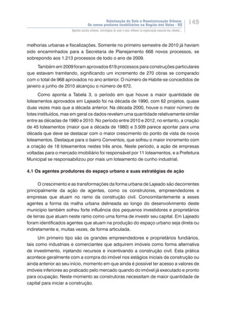 Valorização do Solo e Reestruturação Urbana:
Os novos produtos imobiliários na Região dos Vales - RS
149
Agentes sociais urbanos, estratégias de ação e seus reflexos na organização espacial das cidades...
melhorias urbanas e fiscalizações. Somente no primeiro semestre de 2010 já haviam
sido encaminhados para a Secretaria de Planejamento 668 novos processos, se
sobrepondo aos 1.213 processos de todo o ano de 2009.
Também em 2009 foram aprovados 619 processos para construções particulares
que estavam tramitando, significando um incremento de 270 obras se comparado
com o total de 968 aprovados no ano anterior. O número de Habite-se concedidos de
janeiro a junho de 2010 alcançou o número de 672.
Como aponta a Tabela 3, o período em que houve a maior quantidade de
loteamentos aprovados em Lajeado foi na década de 1990, com 62 projetos, quase
duas vezes mais que a década anterior. Na década 2000, houve o maior número de
lotes instituídos, mas em geral os dados revelam uma quantidade relativamente similar
entre as décadas de 1980 e 2010. No período entre 2010 e 2012, no entanto, a criação
de 45 loteamentos (maior que a década de 1980) e 3.509 parece apontar para uma
década que deve se destacar com o maior crescimento do ponto de vista de novos
loteamentos. Destaque para o bairro Conventos, que sofreu o maior incremento com
a criação de 18 loteamentos nestes três anos. Neste período, a ação de empresas
voltadas para o mercado imobiliário foi responsável por 11 loteamentos, e a Prefeitura
Municipal se responsabilizou por mais um loteamento de cunho industrial.
4.1 Os agentes produtores do espaço urbano e suas estratégias de ação
O crescimento e as transformações da forma urbana de Lajeado são decorrentes
principalmente da ação de agentes, como os construtores, empreendedores e
empresas que atuam no ramo da construção civil. Concomitantemente a esses
agentes a forma da malha urbana delineada ao longo do desenvolvimento deste
município também sofreu forte influência dos pequenos investidores e proprietários
de terras que atuam neste ramo como uma forma de investir seu capital. Em Lajeado
foram identificados agentes que atuam na produção do espaço urbano seja direta ou
indiretamente e, muitas vezes, de forma articulada.
Um primeiro tipo são os grandes empreendedores e proprietários fundiários,
tais como industriais e comerciantes que adquirem imóveis como forma alternativa
de investimento, injetando recursos e incentivando a construção civil. Esta prática
acontece geralmente com a compra do imóvel nos estágios iniciais da construção ou
ainda anterior ao seu início, momento em que ainda é possível ter acesso a valores de
imóveis inferiores ao praticado pelo mercado quando do imóvel já executado e pronto
para ocupação. Neste momento as construtoras necessitam de maior quantidade de
capital para iniciar a construção.
 