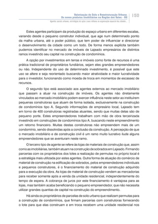 Valorização do Solo e Reestruturação Urbana:
Os novos produtos imobiliários na Região dos Vales - RS
150
Agentes sociais urbanos, estratégias de ação e seus reflexos na organização espacial das cidades...
Estes agentes participam da produção do espaço urbano em diferentes escalas,
variando desde o pequeno construtor individual, que age num determinado ponto
da malha urbana, até o poder público, que tem poder de influenciar e direcionar
o desenvolvimento da cidade como um todo. De forma menos explícita também
pudemos identificar no mercado de imóveis de Lajeado empresários de distintos
ramos investindo seu capital na construção de condomínios.
A opção por investimentos em terras e imóveis como fonte de recursos é uma
prática tradicional de proprietários fundiários, sejam eles grandes empreendedores
ou não. Independente do uso de determinado investimento, é possível que este
uso se altere e seja reorientado buscando maior atratividade e maior lucratividade
para o investidor, funcionando como moeda de troca em momentos de escassez de
recursos.
O segundo tipo está associado aos agentes externos ao mercado imobiliário
que passam a atuar na construção de imóveis. Os agentes não diretamente
vinculados ao mercado imobiliário podem exercer influência neste setor ao instituírem
pequenas construtoras que atuam de forma isolada, exclusivamente na construção
de condomínios tipo A. Segundo informações de empresário local, Lajeado tem
em torno de 400 construtoras registradas atuantes, sendo que muitas delas são de
pequeno porte. Estes empreendedores trabalham com mão de obra terceirizada
investindo em construções de condomínios tipo A, buscando neste empreendimento
um retorno financeiro. Muitas destas construtoras não empreendem mais de um
condomínio, sendo dissolvidas após a conclusão da construção. A percepção de que
o mercado imobiliário e de construção civil é um ramo muito lucrativo ilude alguns
empreendedores que se aventuram neste ramo.
O terceiro tipo de agente se refere às lojas de materiais de construção que, assim
comoasimobiliárias,tambématuamnaconstruçãodesobradosemLajeado.Firmando
parcerias com os proprietários dos lotes a realização de permutas no próprio local é
a estratégia mais utilizada por estes agentes. Outra forma de atuação do comércio de
material de construção na edificação de sobrados, pelos empreendedores individuais
e pequenos construtores, é o financiamento do material de construção adquirido
para a execução da obra. As lojas de material de construção vendem as mercadorias
para receber somente após a venda da unidade residencial, independentemente do
tempo de espera. A cobrança de juros por este financiamento é vantajosa para as
lojas, mas também acaba beneficiando o pequeno empreendedor, que não necessita
utilizar grandes quantias de capital na construção do empreendimento.
Há ainda os proprietários de parcelas de solo urbano que realizam permutas para
a construção de condomínios, que firmam parcerias com construtoras fornecendo
o lote para que elas construam e em troca recebem uma unidade residencial nos
 