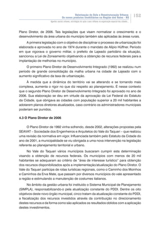 Valorização do Solo e Reestruturação Urbana:
Os novos produtos imobiliários na Região dos Vales - RS
152
Agentes sociais urbanos, estratégias de ação e seus reflexos na organização espacial das cidades...
Plano Diretor, de 2006. Tais legislações que visam normatizar o crescimento e o
desenvolvimento da área urbana do município também são aplicadas às áreas rurais.
A primeira legislação com o objetivo de disciplinar o processo de urbanização foi
elaborada e aprovada no ano de 1974 durante o mandato de Alípio Hüffner. Período
em que vigorava o governo militar, o prefeito de Lajeado partidário da situação,
sancionou a Lei de Zoneamento objetivando a obtenção de recursos federais para a
implantação de melhorias no município.
O primeiro Plano Diretor de Desenvolvimento Integrado (1992) se realizou num
período de grande consolidação da malha urbana na cidade de Lajeado com o
aumento significativo da taxa de urbanização.
À medida que a dinâmica do território vai se alterando e se tornando mais
complexa, aumenta o rigor no que diz respeito ao planejamento. É nesse contexto
que o segundo Plano Diretor de Desenvolvimento Integrado foi aprovado no ano de
2006. Sua elaboração se deu em virtude da aprovação da Lei Federal do Estatuto
da Cidade, que obrigava as cidades com população superior a 20 mil habitantes a
adotarem planos diretores atualizados, caso contrário os administradores municipais
poderiam ser punidos.
4.3 O Plano Diretor de 2006
O Plano Diretor de 1992 vinha sofrendo, desde 2002, alterações propostas pela
SEAVAT – Sociedade dos Engenheiros e Arquitetos do Vale do Taquari – que realizou
uma revisão da normativa em vigor. Influenciada também pelo Estatuto da Cidade do
ano de 2001, a municipalidade se viu obrigada a uma nova intervenção na legislação
referente ao planejamento territorial e urbano.
No Vale do Taquari vários municípios buscaram cumprir esta determinação
visando a obtenção de recursos federais. Os municípios com menos de 20 mil
habitantes se adequaram ao critério de “área de interesse turístico” para obtenção
dos recursos disponibilizados após a implementação/atualização do Plano Diretor. O
Vale do Taquari participa de rotas turísticas regionais, como o Caminho dos Moinhos
e Caminhos da Erva Mate, que passam por diversos municípios do vale apresentado
a região e estimulando a manutenção de costumes italianos.
No âmbito da gestão urbana foi instituído o Sistema Municipal de Planejamento
(SIMPLA), responsabilizando-o pela atualização constante do PDDI. Dentre os oito
objetivos deste novo órgão municipal, cinco tratam da atualização constante do PDDI,
a fiscalização dos recursos investidos através da contribuição no direcionamento
destes recursos e da forma como são aplicados os resultados obtidos com a aplicação
destes investimentos.
 