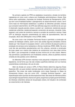 Valorização do Solo e Reestruturação Urbana:
Os novos produtos imobiliários na Região dos Vales - RS
153
Agentes sociais urbanos, estratégias de ação e seus reflexos na organização espacial das cidades...
No primeiro capítulo do PPDI se estabelece novamente a divisão do território
Lajeadense em zona rural e urbana com finalidades administrativas e fiscais. Esta
última sofre subdivisões, chamadas de Unidade Territorial de Planejamento (UTP),
que tem como finalidade facilitar o planejamento do desenvolvimento urbano, servir
como base de informações estatísticas e qualificar as diferentes parcelas urbanas
que compõem este território. As UTPs são definidas segundo a tendência de uso que
é observado naquela parcela urbana e podem ser: residencial, residencial popular,
residencial unifamiliar, residencial especial, comercial e de serviços, industrial, mista,
especial, rural, polos de comércio e serviço e corredor de comércio e serviço. Cada
UTP se distingue segundo características de índice de aproveitamento, taxa de
ocupação, altura das edificações e recuo (PDDI, 2006).
Na zona rural e nas Unidades Territoriais Rurais é permitida a construção de
prédios de habitação coletiva, assim como são aceitas algumas atividades urbanas
desde que “não induzam à ocupação urbana”, como comércio de pequeno porte e a
prestação de serviços como barbearias e oficinas mecânicas (PDDI, 2006). Na zona
rural não são permitidos parcelamentos com fins urbanos, somente a construção
de duas casas num mesmo lote (sistema de condomínio) com área ideal mínima
de 180m², que corresponde à metade da área mínima de um lote urbano. Mesmo
não permitindo o parcelamento com finalidades urbanas, utiliza os padrões urbanos
(medida do lote padrão) como referência.
As diferentes UTPs formam manchas muito pequenas e dispersas no território
lajeadense, de tal forma que não são criadas superfícies extensas com as mesmas
características construtivas e de uso do solo.
Além da divisão em zonas e UTPs, O Plano Diretor determina algumas Áreas
Especiais (AE), as quais recebem atenção especial, adotando um regime urbanístico
específico. Tais áreas não estão localizadas como áreas Especiais no Mapa de
Zoneamento Urbano, mas sim como UTE – Unidade Territorial Especial –, sem
especificação sobre qual tipo de área especial se trata. São áreas de interesse público
(que abrigam equipamentos urbanos em geral, programas e projeto governamentais),
de interesse urbanístico (áreas de recuperação urbana, de indução e de contenção
ao crescimento) e de interesse.
 