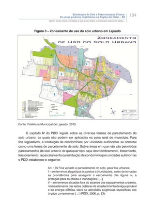 Valorização do Solo e Reestruturação Urbana:
Os novos produtos imobiliários na Região dos Vales - RS
154
Agentes sociais urbanos, estratégias de ação e seus reflexos na organização espacial das cidades...
Figura 3 – Zoneamento de uso do solo urbano em Lajeado
Fonte: Prefeitura Municipal de Lajeado, 2013.
O capítulo IV do PDDI legisla sobre as diversas formas de parcelamento do
solo urbano, as quais não podem ser aplicadas na zona rural do município. Para
fins legislativos, a instituição de condomínios por unidades autônomas se constitui
como uma forma de parcelamento de solo. Sobre áreas em que não são permitidos
parcelamentos de solo urbano de qualquer tipo, seja desmembramento, loteamento,
fracionamento, reparcelamento ou instituição de condomínio por unidades autônomas
o PDDI estabelece o seguinte:
Art. 135 Fica vedado o parcelamento do solo, para fins urbanos:
I – em terrenos alagadiços e sujeitos a inundações, antes de tomadas
as providências para assegurar o escoamento das águas ou a
proteção para as cheias e inundações; [...]
V – em terrenos situados fora do alcance dos equipamentos urbanos,
nomeadamente das redes públicas de abastecimento de água potável
e de energia elétrica, salvo se atendidas exigências específicas dos
órgãos competentes [...] (PDDI, 2006, p. 33).
 