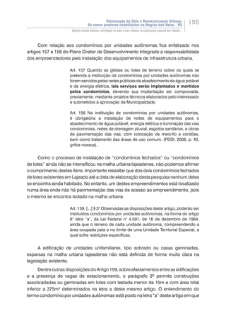 Valorização do Solo e Reestruturação Urbana:
Os novos produtos imobiliários na Região dos Vales - RS
155
Agentes sociais urbanos, estratégias de ação e seus reflexos na organização espacial das cidades...
Com relação aos condomínios por unidades autônomas fica enfatizado nos
artigos 157 e 158 do Plano Diretor de Desenvolvimento Integrado a responsabilidade
dos empreendedores pela instalação dos equipamentos de infraestrutura urbana.
Art. 157 Quando as glebas ou lotes de terreno sobre os quais se
pretenda a instituição de condomínios por unidades autônomas não
forem servidos pelas redes públicas de abastecimento de água potável
e de energia elétrica, tais serviços serão implantados e mantidos
pelos condomínios, devendo sua implantação ser comprovada,
previamente, mediante projetos técnicos elaborados pelo interessado
e submetidos à aprovação da Municipalidade.
Art. 158 Na instituição de condomínios por unidades autônomas,
é obrigatória a instalação de redes de equipamentos para o
abastecimento de água potável, energia elétrica e iluminação das vias
condominiais, redes de drenagem pluvial, esgotos sanitários, e obras
de pavimentação das vias, com colocação de meio-fio e cordões,
bem como tratamento das áreas de uso comum. (PDDI, 2006, p. 40,
grifos nossos).
Como o processo de instalação de “condomínios fechados” ou “condomínios
de lotes” ainda não se intensificou na malha urbana lajeadense, não podemos afirmar
o cumprimento destes itens. Importante ressaltar que dos dois condomínios fechados
de lotes existentes em Lajeado até a data de elaboração desta pesquisa nenhum deles
se encontra ainda habitado. No entanto, um destes empreendimentos está localizado
numa área onde não há pavimentação das vias de acesso ao empreendimento, pois
o mesmo se encontra isolado na malha urbana
Art. 159, [...] § 3° Observadas as disposições deste artigo, poderão ser
instituídos condomínios por unidades autônomas, na forma do artigo
8° letra “a”, da Lei Federal n° 4.591, de 16 de dezembro de 1964,
ainda que o terreno de cada unidade autônoma, compreendendo a
área ocupada pela e no limite de uma Unidade Territorial Especial, a
qual sofre restrições específicas.
A edificação de unidades unifamiliares, tipo sobrado ou casas geminadas,
esparsas na malha urbana lajeadense não está definida de forma muito clara na
legislação existente.
Dentre outras disposições do Artigo 159, sobre afastamentos entre as edificações
e a presença de vagas de estacionamento, o parágrafo 3º permite construções
assobradadas ou geminadas em lotes com testada menor de 15m e com área total
inferior a 375m² determinados na letra a deste mesmo artigo. O entendimento do
termo condomínio por unidades autônomas está posto na letra “a” deste artigo em que
 