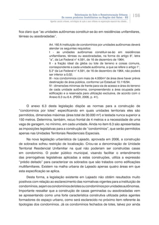 Valorização do Solo e Reestruturação Urbana:
Os novos produtos imobiliários na Região dos Vales - RS
156
Agentes sociais urbanos, estratégias de ação e seus reflexos na organização espacial das cidades...
fica claro que “as unidades autônomas constituir-se-ão em residências unifamiliares,
térreas ou assobradadas”.
Art. 160 A instituição de condomínios por unidades autônomas deverá
atender os seguintes requisitos:
I - as unidades autônomas constituir-se-ão em residências
unifamiliares, térreas ou assobradadas, na forma do artigo 8°, letra
“a”, da Lei Federal n° 4.591, de 16 de dezembro de 1964;
II - a fração ideal da gleba ou lote de terreno e coisas comuns,
correspondente a cada unidade autônoma, a que se refere o artigo 1°,
§ 2° da Lei Federal n° 4.591, de 16 de dezembro de 1964, não poderá
ser inferior a 0,02;
III - nos condomínios com mais de 4.000m² de área deve haver prévia
destinação de área pública, conforme Lei Estadual 10.116/94.
IV - dimensões mínimas de frente para via de acesso e área do terreno
de cada unidade autônoma, compreendendo a área ocupada pela
edificação e a reservada para utilização exclusiva, de acordo com o
Anexo 6.3 ou 6.4. (PDDI, 2006, p. 41).
O anexo 6.3 desta legislação dispõe as normas para a construção de
“condomínios por lotes” especificando em quais unidades territoriais eles são
permitidos, dimensões máximas (área total de 30.000 m²) e testada nunca superior a
150 metros. Determina, também, recuo frontal de 4 metros e a necessidade de uma
vaga de garagem, no mínimo, em cada unidade. Ainda no item 6.3 são apresentadas
as imposições legislativas para a construção de “condomínios”, que serão permitidos
apenas nas Unidades Territoriais Residenciais Especiais.
Na nova legislação urbanística de Lajeado, aprovada em 2006, a construção
de sobrados sofreu restrição de localização. Criou-se a denominação de Unidade
Territorial Residencial Unifamiliar na qual não poderiam ser construídas casas
em condomínio. O poder público municipal, visando facilitar o entendimento
das prerrogativas legislativas aplicadas a estas construções, utiliza a expressão
“prédio deitado” para caracterizar os sobrados que são tratados como edificações
multifamiliares. Existem na malha urbana de Lajeado apenas quatro áreas em que
esta especificação se aplica.
Desta forma, a legislação existente em Lajeado não obtém resultados muito
positivos com relação ao esclarecimento das normativas vigentes para a instituição de
condomínios,sejamoscondomíniosdelotesoucondomíniosporunidadesautônomas.
Importante ressaltar que a construção de casas geminadas ou assobradadas vem
se apresentando como uma forte característica construtiva utilizada pelos agentes
formadores do espaço urbano, como será esclarecido no próximo item referente às
tipologias dos condomínios. Já os condomínios fechados de lotes, talvez por ainda
 