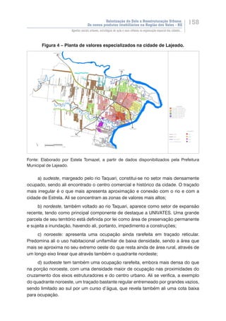 Valorização do Solo e Reestruturação Urbana:
Os novos produtos imobiliários na Região dos Vales - RS
158
Agentes sociais urbanos, estratégias de ação e seus reflexos na organização espacial das cidades...
Figura 4 – Planta de valores especializados na cidade de Lajeado.
Fonte: Elaborado por Estela Tomazel, a partir de dados disponibilizados pela Prefeitura
Municipal de Lajeado.
a) sudeste, margeado pelo rio Taquari, constitui-se no setor mais densamente
ocupado, sendo ali encontrado o centro comercial e histórico da cidade. O traçado
mais irregular é o que mais apresenta aproximação e conexão com o rio e com a
cidade de Estrela. Ali se concentram as zonas de valores mais altos;
b) nordeste, também voltado ao rio Taquari, aparece como setor de expansão
recente, tendo como principal componente de destaque a UNIVATES. Uma grande
parcela de seu território está definida por lei como área de preservação permanente
e sujeita a inundação, havendo ali, portanto, impedimento a construções;
c) noroeste: apresenta uma ocupação ainda rarefeita em traçado reticular.
Predomina ali o uso habitacional unifamiliar de baixa densidade, sendo a área que
mais se aproxima no seu extremo oeste do que resta ainda de área rural, através de
um longo eixo linear que através também o quadrante nordeste;
d) sudoeste tem também uma ocupação rarefeita, embora mais densa do que
na porção noroeste, com uma densidade maior de ocupação nas proximidades do
cruzamento dos eixos estruturadores e do centro urbano. Ali se verifica, a exemplo
do quadrante noroeste, um traçado bastante regular entremeado por grandes vazios,
sendo limitado ao sul por um curso d’água, que revela também ali uma cota baixa
para ocupação.
 