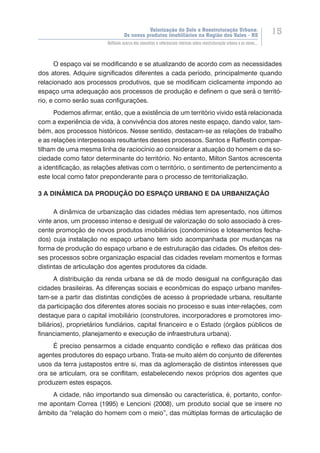 Valorização do Solo e Reestruturação Urbana:
Os novos produtos imobiliários na Região dos Vales - RS
15
Reflexão acerca dos conceitos e referenciais teóricos sobre reestruturação urbana e os novos...
O espaço vai se modificando e se atualizando de acordo com as necessidades
dos atores. Adquire significados diferentes a cada período, principalmente quando
relacionado aos processos produtivos, que se modificam ciclicamente impondo ao
espaço uma adequação aos processos de produção e definem o que será o territó-
rio, e como serão suas configurações.
Podemos afirmar, então, que a existência de um território vivido está relacionada
com a experiência de vida, à convivência dos atores neste espaço, dando valor, tam-
bém, aos processos históricos. Nesse sentido, destacam-se as relações de trabalho
e as relações interpessoais resultantes desses processos. Santos e Raffestin compar-
tilham de uma mesma linha de raciocínio ao considerar a atuação do homem e da so-
ciedade como fator determinante do território. No entanto, Milton Santos acrescenta
a identificação, as relações afetivas com o território, o sentimento de pertencimento a
este local como fator preponderante para o processo de territorialização.
3 A DINÂMICA DA PRODUÇÃO DO ESPAÇO URBANO E DA URBANIZAÇÃO
A dinâmica de urbanização das cidades médias tem apresentado, nos últimos
vinte anos, um processo intenso e desigual de valorização do solo associado à cres-
cente promoção de novos produtos imobiliários (condomínios e loteamentos fecha-
dos) cuja instalação no espaço urbano tem sido acompanhada por mudanças na
forma de produção do espaço urbano e de estruturação das cidades. Os efeitos des-
ses processos sobre organização espacial das cidades revelam momentos e formas
distintas de articulação dos agentes produtores da cidade.
A distribuição da renda urbana se dá de modo desigual na configuração das
cidades brasileiras. As diferenças sociais e econômicas do espaço urbano manifes-
tam-se a partir das distintas condições de acesso à propriedade urbana, resultante
da participação dos diferentes atores sociais no processo e suas inter-relações, com
destaque para o capital imobiliário (construtores, incorporadores e promotores imo-
biliários), proprietários fundiários, capital financeiro e o Estado (órgãos públicos de
financiamento, planejamento e execução de infraestrutura urbana).
É preciso pensarmos a cidade enquanto condição e reflexo das práticas dos
agentes produtores do espaço urbano. Trata-se muito além do conjunto de diferentes
usos da terra justapostos entre si, mas da aglomeração de distintos interesses que
ora se articulam, ora se conflitam, estabelecendo nexos próprios dos agentes que
produzem estes espaços.
A cidade, não importando sua dimensão ou característica, é, portanto, confor-
me apontam Correa (1995) e Lencioni (2008), um produto social que se insere no
âmbito da “relação do homem com o meio”, das múltiplas formas de articulação de
 