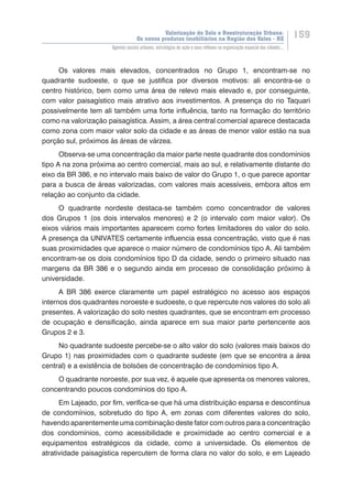 Valorização do Solo e Reestruturação Urbana:
Os novos produtos imobiliários na Região dos Vales - RS
159
Agentes sociais urbanos, estratégias de ação e seus reflexos na organização espacial das cidades...
Os valores mais elevados, concentrados no Grupo 1, encontram-se no
quadrante sudoeste, o que se justifica por diversos motivos: ali encontra-se o
centro histórico, bem como uma área de relevo mais elevado e, por conseguinte,
com valor paisagístico mais atrativo aos investimentos. A presença do rio Taquari
possivelmente tem ali também uma forte influência, tanto na formação do território
como na valorização paisagística. Assim, a área central comercial aparece destacada
como zona com maior valor solo da cidade e as áreas de menor valor estão na sua
porção sul, próximos às áreas de várzea.
Observa-se uma concentração da maior parte neste quadrante dos condomínios
tipo A na zona próxima ao centro comercial, mais ao sul, e relativamente distante do
eixo da BR 386, e no intervalo mais baixo de valor do Grupo 1, o que parece apontar
para a busca de áreas valorizadas, com valores mais acessíveis, embora altos em
relação ao conjunto da cidade.
O quadrante nordeste destaca-se também como concentrador de valores
dos Grupos 1 (os dois intervalos menores) e 2 (o intervalo com maior valor). Os
eixos viários mais importantes aparecem como fortes limitadores do valor do solo.
A presença da UNIVATES certamente influencia essa concentração, visto que é nas
suas proximidades que aparece o maior número de condomínios tipo A. Ali também
encontram-se os dois condomínios tipo D da cidade, sendo o primeiro situado nas
margens da BR 386 e o segundo ainda em processo de consolidação próximo à
universidade.
A BR 386 exerce claramente um papel estratégico no acesso aos espaços
internos dos quadrantes noroeste e sudoeste, o que repercute nos valores do solo ali
presentes. A valorização do solo nestes quadrantes, que se encontram em processo
de ocupação e densificação, ainda aparece em sua maior parte pertencente aos
Grupos 2 e 3.
No quadrante sudoeste percebe-se o alto valor do solo (valores mais baixos do
Grupo 1) nas proximidades com o quadrante sudeste (em que se encontra a área
central) e a existência de bolsões de concentração de condomínios tipo A.
O quadrante noroeste, por sua vez, é aquele que apresenta os menores valores,
concentrando poucos condomínios do tipo A.
Em Lajeado, por fim, verifica-se que há uma distribuição esparsa e descontínua
de condomínios, sobretudo do tipo A, em zonas com diferentes valores do solo,
havendo aparentemente uma combinação deste fator com outros para a concentração
dos condomínios, como acessibilidade e proximidade ao centro comercial e a
equipamentos estratégicos da cidade, como a universidade. Os elementos de
atratividade paisagística repercutem de forma clara no valor do solo, e em Lajeado
 