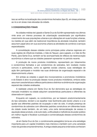 Valorização do Solo e Reestruturação Urbana:
Os novos produtos imobiliários na Região dos Vales - RS
160
Agentes sociais urbanos, estratégias de ação e seus reflexos na organização espacial das cidades...
isso se verifica na localização dos condomínios fechados (tipo D), em áreas próximas
ao rio e em áreas mais elevadas da cidade.
5 CONSIDERAÇÕES FINAIS
As cidades médias de Lajeado e Santa Cruz do Sul têm apresentado nos últimos
vinte anos um intenso processo de urbanização caracterizado por significativo
crescimento de suas populações urbanas e por alterações em suas funções urbanas,
na medida em que além da tradicional importância da atividade industrial, também
assumem papel ativo em sua economia urbana as atividades de comércio e serviços
especializados.
A consolidação dessas cidades como principais polos urbanos regionais em
suas regiões de influência imediata, o Vale do Taquari, para Lajeado, e o Vale do Rio
Pardo, para Santa Cruz, também se faz acompanhada de reflexos da reestruturação
econômica e urbana que as cidades passaram apresentar no período recente.
A produção de novos produtos imobiliários, representado por loteamentos
e condomínios fechados e por condomínios de sobrados, tem revelado modos
comuns e particulares, como os agentes sociais urbanos, suas estratégias de
ação têm participado e incidido nas suas dinâmicas de organização espacial e de
desenvolvimento urbano.
Em ambas as cidades o papel dos incorporadores e promotores imobiliários
e do Estado é ativo na produção desses novos produtos imobiliários, embora estes
assumam características e reflexos particulares e distintos na dinâmica de organização
espacial das cidades analisadas.
A realidade urbana em Santa Cruz do Sul demonstra que as estratégias do
mercado imobiliário na cidade adquirem características particulares e diferentes da
observada em Lajeado.
Enquanto em Lajeado, os condomínios, por se tratarem predominantemente
do tipo sobrados, tendem a se espalhar mais facilmente pelo tecido urbano e a se
ajustar aos diferentes padrões de ocupação e valor do solo. A ampla presença de
condomínios de sobrados com diferentes padrões construtivos em diferentes locais
da cidade revela também, de um lado, uma certa democratização de acesso à
aquisição desse produto, e de outro lado, a dificuldade e ineficiência do poder público
em melhor regular e fiscalizar a produção e comercialização desses condomínios de
sobrados.
Já em Santa Cruz do Sul, o condicionante paisagístico torna-se uma estratégia
importante para um capital imobiliário mais intensivo e também com uma variedade
maior de grandes empreendimentos. A antiga cidade pequena onde todos conheciam
 