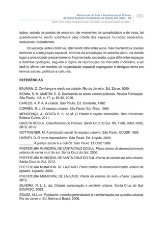Valorização do Solo e Reestruturação Urbana:
Os novos produtos imobiliários na Região dos Vales - RS
161
Agentes sociais urbanos, estratégias de ação e seus reflexos na organização espacial das cidades...
todos, repleta de pontos de encontro, de momentos de cumplicidade e de troca, foi
gradativamente sendo substituída pela cidade dos espaços murados, separados,
exclusivos, excludentes.
Do espaço, antes contínuo, alternando diferentes usos, mas mantendo a coesão
territorial e a integração espacial, advinda da articulação do sistema viário, vai dando
lugar a uma cidade crescentemente fragmentada, separada, cujos diferentes espaços
e distintas tipologias, seguem a lógica de reprodução do mercado imobiliário, e ao
fazê-lo afirma um modelo de organização espacial segregador e desigual tanto em
termos sociais, políticos e culturais.
REFERÊNCIAS
BAUMAN, Z. Confiança e medo na cidade. Rio de Janeiro: Ed. Zahar, 2009.
BENINI, S. M; MARTIN, E. S. Decifrando as áreas verdes públicas. Revista Formação,
São Paulo, v.2, n. 17, p. 63-80, 2010.
CARLOS, A. F. A. A cidade. São Paulo: Ed. Contexto, 1992.
CORRÊA, R. L. O espaço urbano. São Paulo: Ed. Ática, 1989.
MENDONÇA, J.; COSTA H. S. de M. O Estado e capital imobiliário. Belo Horizonte:
Editora C/Arte, 2011.
GAZETA DO SUL. Classificados de Imóveis. Santa Cruz do Sul, RS, 1996, 2000, 2005,
2010, 2013.
GOTTDIENER, M. A produção social do espaço urbano. São Paulo: EDUSP, 1993.
HARVEY, D. O novo imperialismo. São Paulo: Ed. Loyola, 2005.
________. A justiça social e a cidade. São Paulo: EDUSP, 1989.
PREFEITURA MUNICIPAL DE SANTA CRUZ DO SUL. Plano diretor de desenvolvimento
urbano de santa cruz do sul. Santa Cruz do Sul, 2006.
PREFEITURA MUNICIPAL DE SANTA CRUZ DO SUL. Planta de valores do solo urbano.
Santa Cruz do Sul, 2012.
PREFEITURA MUNICIPAL DE LAJEADO. Plano diretor de desenvolvimento urbano de
lajeado. Lajeado, 2006.
PREFEITURA MUNICIPAL DE LAJEADO. Planta de valores do solo urbano. Lajeado,
2013.
SILVEIRA, R. L. L. da. Cidade, corporação e periferia urbana. Santa Cruz do Sul:
EDUNISC, 2003.
SOUZA, M.L.de. Fobópole: o medo generalizado e a militarização da questão urbana.
Rio de Janeiro: Ed. Bertrand Brasil, 2008.
 