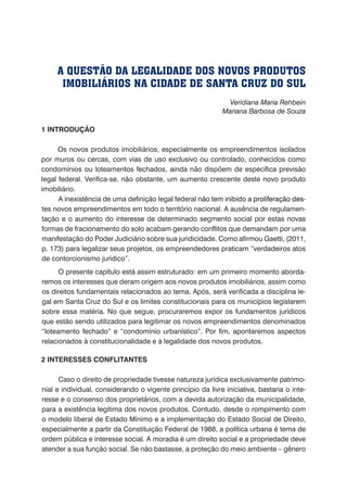 Veridiana Maria Rehbein
Mariana Barbosa de Souza
1 INTRODUÇÃO
Os novos produtos imobiliários, especialmente os empreendimentos isolados
por muros ou cercas, com vias de uso exclusivo ou controlado, conhecidos como
condomínios ou loteamentos fechados, ainda não dispõem de específica previsão
legal federal. Verifica-se, não obstante, um aumento crescente deste novo produto
imobiliário.
A inexistência de uma definição legal federal������������������������������������não tem inibido a �����������������proliferação des-
tes novos empreendimentos em todo o território nacional. A ausência de regulamen-
tação e o aumento do interesse de determinado segmento social por estas novas
formas de fracionamento do solo acabam gerando conflitos que demandam por uma
manifestação do Poder Judiciário sobre sua juridicidade. Como afirmou Gaetti, (2011,
p. 173) para legalizar seus projetos, os empreendedores praticam “verdadeiros atos
de contorcionismo jurídico”.
O presente capítulo está assim estruturado: em um primeiro momento aborda-
remos os interesses que deram origem aos novos produtos imobiliários, assim como
os direitos fundamentais relacionados ao tema. Após, será verificada a disciplina le-
gal em Santa Cruz do Sul e os limites constitucionais para os municípios legislarem
sobre essa matéria. No que segue, procuraremos expor os fundamentos jurídicos
que estão sendo utilizados para legitimar os novos empreendimentos denominados
“loteamento fechado” e “condomínio urbanístico”. Por fim, apontaremos aspectos
relacionados à constitucionalidade e à legalidade dos novos produtos.
2 INTERESSES CONFLITANTES
Caso o direito de propriedade tivesse natureza jurídica exclusivamente patrimo-
nial e individual, considerando o vigente princípio da livre iniciativa, bastaria o inte-
resse e o consenso dos proprietários, com a devida autorização da municipalidade,
para a existência legítima dos novos produtos. Contudo, desde o rompimento com
o modelo liberal de Estado Mínimo e a implementação do Estado Social de Direito,
especialmente a partir da Constituição Federal de 1988, a política urbana é tema de
ordem pública e interesse social. A moradia é um direito social e a propriedade deve
atender a sua função social. Se não bastasse, a proteção do meio ambiente – gênero
A QUESTÃO DA LEGALIDADE DOS NOVOS PRODUTOS
IMOBILIÁRIOS NA CIDADE DE SANTA CRUZ DO SUL
 