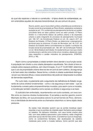 Valorização do Solo e Reestruturação Urbana:
Os novos produtos imobiliários na Região dos Vales - RS
163
A questão da legalidade dos novos produtos imobiliários na cidade de Santa Cruz do Sul
do qual são espécies o ���������������������������������������������������������������natural e o construído – é típico direito de solidariedade, as-
sim entendidos aqueles de natureza transindividual, de uso comum do povo.
Ocorre, porém, que a nova ordem jurídico-urbanística ao condicionar a
função social da propriedade ao Plano Diretor, estabelece verdadeira
exceção ao art. 174, conferindo ao planejamento territorial um caráter
vinculante tanto ao setor público como ao setor privado. O Plano
Diretor é o instrumento básico da política urbana e de expansão
urbana e parte integrante do processo de planejamento municipal
(art. 182, §1º, da Constituição Federal c/c art. 40, caput e §1º, do
Estatuto da Cidade). O Plano Diretor, ao determinar o planejamento
territorial para os próximos 10 anos do Município (art. 40, § 3º, do
Estatuto da Cidade) define concretamente na cidade o conteúdo da
função social da propriedade (art. 182, §2º, da Constituição Federal
c/c art. 39 do Estatuto da Cidade). E é exatamente por isso que o texto
constitucional o admite como limite à livre iniciativa, afastando neste
caso específico o caráter indicativo do planejamento. (FONTES,
2010, p. 48).
Assim como a propriedade a cidade também deve atender a sua função social.
A população tem direito a uma cidade planejada e equilibrada. Tem direito ������������à�����������livre cir-
culação pelos espaços públicos, sem discriminação. A Lei nº 10.257/2001 determina
que o uso da propriedade urbana deve se dar em prol do bem coletivo, da segurança
e do bem-estar dos cidadãos. Dessa forma, o direito à cidade sustentável distingue-
-se por sua natureza difusa, e essa característica não pode ser desprezada na análise
de demandas específicas.
Por outro lado, �������������������������������������������������������������é justamente ������������������������������������������������sob o argumento da ineficiência do Estado na ga-
rantia de outros direitos fundamentais – como o da segurança e bem-estar – que se
fundamenta o anseio pelos empreendimentos murados, pois assim como a moradia,
a Constituição também classifica como sociais os direitos à segurança e ao lazer.
O Judiciário tem enfrentado, recentemente e em outro contexto, um novo con-
flito entre os mesmos direitos fundamentais. O jornalista e escritor gaúcho Juremir
Machado da Silva, em sua provocativa coluna no jornal Correio do Povo, demons-
trou a identidade de elementos entre os chamados rolezinhos e o tema objeto desta
pesquisa.
As castas mais elevadas querem que as pontes levadiças sejam
erguidas e que os portões da cidadela sejam fechados para proteger
os castelos. Os bárbaros imberbes, com seus bonés virados para
trás, com essa estética apavorante e pós-moderna, estão chegando
para dizer que já não há mais centro. O problema é que os shoppings,
como os condomínios fechados, são atualizações de castelos
medievais para conter a invasão bárbara. Como permitir que eles
 