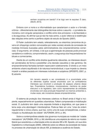 Valorização do Solo e Reestruturação Urbana:
Os novos produtos imobiliários na Região dos Vales - RS
164
A questão da legalidade dos novos produtos imobiliários na cidade de Santa Cruz do Sul
venham ocupá-los em bando? A lei logo vem te expulsar. É claro.
(SILVA, 2014).
Embora com a ironia e a informalidade que caracterizam o autor e o formato
crônica – diferentemente das bibliografias técnicas sobre o assunto – o jornalista de-
monstrou com singular perspicácia o conflito entre dois princípios: o da liberdade e
o da segurança. Ao afirmar que já não há mais centro, o autor refere-se à redefinição
das relações entre centro e periferia objeto de estudo de Sposito (2007).
O Poder Judiciário tem vetado, reiteradamente, os rolezinhos (encontros de jo-
vens em shoppings centers convocados por redes sociais) através da concessão de
medidas liminares buscadas pelos administradores dos empreendimentos comer-
ciais. O argumento, em síntese, é de que a aglomeração de pessoas pode provocar
vandalismo e violência, comprometendo, assim, a segurança dos frequentadores ha-
bituais e comerciantes.
Diante de um conflito entre direitos igualmente relevantes, os interesses devem
ser ponderados de forma a possibilitar uma decisão casuística e não genérica. Os
empreendimentos fechados também repercutem coletivamente. O direito a um meio
ambiente urbano equilibrado é de natureza transindividual, o que impede ou deveria
impedir a análise pautada em interesses individuais e subjetivos (SPOSITO, 2007, p.
6) adverte:
Um terceiro aspecto a ser considerado é a proximidade entre
os diferentes sujeitos sociais envolvidos com os contraditórios
interesses que envolvem a produção de espaços urbanos desse
tipo. Proprietários fundiários, incorporadores, membros do poder
executivo e do legislativo, bem como representantes de entidades
envolvidas com essa produção freqüentam os mesmos ambientes e,
muitas vezes, são moradores desses empreendimentos.
O sistema de proteção dos interesses coletivos no Brasil ainda é frágil e inci-
piente, especialmente em questões urbanísticas. Faltam compreensão e mobilização
social. O Judiciário tem dado uma resposta limitada e dogmática, em que pese o
tema exija uma abordagem interdisciplinar. Pode-se falar em uma “crise da ordem
regulamentar e cívica urbana, que traz, como uma de suas conseqüências, a balca-
nização ou feudalização da cidade” (ALFONSIN, 2010, p. 84).
Sobre a contemporânea adesão dos governos municipais ao modelo de “cidade
mercadoria” (ALFONSIN, 2010, p. 84) identifica-se uma espécie de retorno ao modelo
liberal que caracterizou a urbanização entre os séculos XIX e XX. Sposito, em sua obra
Capitalismo e Urbanização (2000), refletindo sobre os reflexos da sociedade de massa
no processo de urbanização do século XIX, já destacara a ausência do Estado.
 