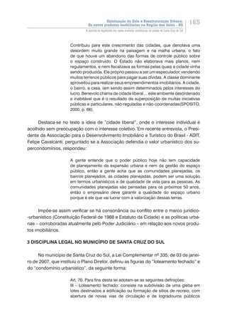 Valorização do Solo e Reestruturação Urbana:
Os novos produtos imobiliários na Região dos Vales - RS
165
A questão da legalidade dos novos produtos imobiliários na cidade de Santa Cruz do Sul
Contribuiu para este crescimento das cidades, que denotava uma
desordem muito grande na paisagem e na malha urbana, o fato
de que houve um abandono das formas de controle público sobre
o espaço construído. O Estado não elaborava mais planos, nem
regulamentos, e nem fiscalizava as formas pelas quais a cidade vinha
sendo produzida. Ele próprio passou a ser um especulador, vendendo
muitos terrenos públicos para pagar suas dívidas. A classe dominante
aproveitou para realizar seus empreendimentos imobiliários. A cidade,
o bairro, a casa, iam sendo assim determinados pelos interesses do
lucro. Benevolo chama de cidade liberal ... este ambiente desordenado
e inabitável que é o resultado da superposição de muitas iniciativas
públicas e particulares, não-reguladas e não-coordenadas(SPOSITO,
2000, p. 66).
Destaca-se no texto a ideia de “cidade liberal”, onde o interesse individual é
acolhido sem preocupação com o interesse coletivo. Em recente entrevista, o Presi-
dente da Associação para o Desenvolvimento Imobiliário e Turístico do Brasil - ADIT,
Felipe Cavalcanti, perguntado se a Associação defendia o valor urbanístico dos su-
percondomínios, respondeu:
A gente entende que o poder público hoje não tem capacidade
de planejamento da expansão urbana e nem da gestão do espaço
público, então a gente acha que as comunidades planejadas, os
bairros planejados, as cidades planejadas, podem ser uma solução
em termos urbanísticos e de qualidade de vida para as pessoas. As
comunidades planejadas são pensadas para os próximos 50 anos,
então o empresário deve garantir a qualidade do espaço urbano
porque é ele que vai lucrar com a valorização dessas terras.
Impõe-se assim verificar se há consonância ou conflito entre o marco jurídico-
-urbanístico (Constituição Federal de 1988 e Estatuto da Cidade) e as políticas urba-
nas – corroboradas atualmente pelo Poder Judiciário – em relação aos novos produ-
tos imobiliários.
3 DISCIPLINA LEGAL NO MUNICÍPIO DE SANTA CRUZ DO SUL
No município de Santa Cruz do Sul, a Lei Complementar nº 335, de 03 de janei-
ro de 2007, que instituiu o Plano Diretor, definiu as figuras do “loteamento fechado” e
do “condomínio urbanístico”, da seguinte forma:
Art. 70. Para fins desta lei adotam-se as seguintes definições:
III – Loteamento fechado: consiste na subdivisão de uma gleba em
lotes destinados a edificação ou formação de sítios de recreio, com
abertura de novas vias de circulação e de logradouros públicos
 