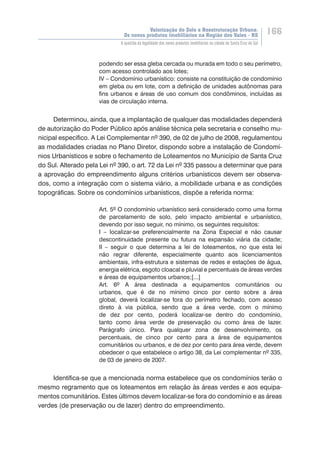 Valorização do Solo e Reestruturação Urbana:
Os novos produtos imobiliários na Região dos Vales - RS
166
A questão da legalidade dos novos produtos imobiliários na cidade de Santa Cruz do Sul
podendo ser essa gleba cercada ou murada em todo o seu perímetro,
com acesso controlado aos lotes;
IV – Condomínio urbanístico: consiste na constituição de condomínio
em gleba ou em lote, com a definição de unidades autônomas para
fins urbanos e áreas de uso comum dos condôminos, incluídas as
vias de circulação interna.
Determinou, ainda, que a implantação de qualquer das modalidades dependerá
de autorização do Poder Público após análise técnica pela secretaria e conselho mu-
nicipal específico. A Lei Complementar nº 390, de 02 de julho de 2008, regulamentou
as modalidades criadas no Plano Diretor, dispondo sobre a instalação de Condomí-
nios Urbanísticos e sobre o fechamento de Loteamentos no Município de Santa Cruz
do Sul. Alterado pela Lei nº 390, o art. 72 da Lei nº 335 passou a determinar que para
a aprovação do empreendimento alguns critérios urbanísticos devem ser observa-
dos, como a integração com o sistema viário, a mobilidade urbana e as condições
topográficas. Sobre os condomínios urbanísticos, dispõe a referida norma:
Art. 5º O condomínio urbanístico será considerado como uma forma
de parcelamento de solo, pelo impacto ambiental e urbanístico,
devendo por isso seguir, no mínimo, os seguintes requisitos:
I – localizar-se preferencialmente na Zona Especial e não causar
descontinuidade presente ou futura na expansão viária da cidade;
II – seguir o que determina a lei de loteamentos, no que esta lei
não regrar diferente, especialmente quanto aos licenciamentos
ambientais, infra-estrutura e sistemas de redes e estações de água,
energia elétrica, esgoto cloacal e pluvial e percentuais de áreas verdes
e áreas de equipamentos urbanos;[...]
Art. 6º A área destinada a equipamentos comunitários ou
urbanos, que é de no mínimo cinco por cento sobre a área
global, deverá localizar-se fora do perímetro fechado, com acesso
direto à via pública, sendo que a área verde, com o mínimo
de dez por cento, poderá localizar-se dentro do condomínio,
tanto como área verde de preservação ou como área de lazer.
Parágrafo único. Para qualquer zona de desenvolvimento, os
percentuais, de cinco por cento para a área de equipamentos
comunitários ou urbanos, e de dez por cento para área verde, devem
obedecer o que estabelece o artigo 38, da Lei complementar nº 335,
de 03 de janeiro de 2007.
Identifica-se que a mencionada norma estabelece que os condomínios terão o
mesmo regramento que os loteamentos em relação às áreas verdes e aos equipa-
mentos comunitários. Estes últimos devem localizar-se fora do condomínio e as áreas
verdes (de preservação ou de lazer) dentro do empreendimento.
 