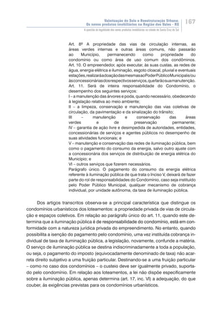 Valorização do Solo e Reestruturação Urbana:
Os novos produtos imobiliários na Região dos Vales - RS
167
A questão da legalidade dos novos produtos imobiliários na cidade de Santa Cruz do Sul
Art. 8º A propriedade das vias de circulação internas, as
áreas verdes internas e outras áreas comuns, não passarão
ao Município, permanecendo como propriedade do
condomínio ou como área de uso comum dos condôminos.
Art. 10. O empreendedor, após executar, às suas custas, as redes de
água, energia elétrica e iluminação, esgoto cloacal, pluvial e eventuais
estações,realizaráadoaçãodasmesmasaoPoderPúblicoMunicipale/ou
àsconcessionáriasdosrespectivosserviços,quefarãosuamanutenção.
Art. 11. Será de inteira responsabilidade do Condomínio, o
desempenho dos seguintes serviços:
I – a manutenção das árvores e poda, quando necessário, obedecendo
à legislação relativa ao meio ambiente;
II – a limpeza, conservação e manutenção das vias coletivas de
circulação, da pavimentação e da sinalização do trânsito;
III – manutenção e conservação das áreas
verdes e de preservação permanente;
IV – garantia de ação livre e desimpedida de autoridades, entidades,
concessionárias de serviços e agentes públicos no desempenho de
suas atividades funcionais; e
V – manutenção e conservação das redes de iluminação pública, bem
como o pagamento do consumo da energia, salvo outro ajuste com
a concessionária dos serviços de distribuição de energia elétrica do
Município; e
VI – outros serviços que fizerem necessários.
Parágrafo único. O pagamento do consumo da energia elétrica
referente à iluminação pública de que trata o Inciso V, deixará de fazer
parte do rol de responsabilidades do Condomínio, caso seja instituído
pelo Poder Público Municipal, qualquer mecanismo de cobrança
individual, por unidade autônoma, da taxa de iluminação pública.
Dos artigos transcritos observa-se a principal característica que distingue os
condomínios urbanísticos dos loteamentos: a propriedade privada de vias de circula-
ção e espaços coletivos. Em relação ao parágrafo único do art. 11, quando este de-
termina que a iluminação pública �������������������������������������������������é������������������������������������������������de responsabilidade do condomínio, está em con-
formidade com a natureza jurídica privada do empreendimento. No entanto, quando
possibilita a isenção do pagamento pelo condomínio, uma vez instituída cobrança in-
dividual de taxa de iluminação pública, a legislação, novamente, confunde a matéria.
O serviço de iluminação pública se destina indiscriminadamente a toda a população,
ou seja, o pagamento do imposto (equivocadamente denominado de taxa) não acar-
reta direito subjetivo a uma fruição particular. Destinando-se a uma fruição particular
– como no caso dos condomínios – o custeio deve ser igualmente privado, suporta-
do pelo condomínio. Em relação aos loteamentos, a lei não dispõe especificamente
sobre a iluminação pública, apenas determina (art. 17, inc. VI) a adequação, do que
couber, ás exigências previstas para os condomínios urbanísticos.
 