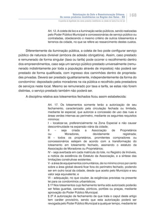 Valorização do Solo e Reestruturação Urbana:
Os novos produtos imobiliários na Região dos Vales - RS
168
A questão da legalidade dos novos produtos imobiliários na cidade de Santa Cruz do Sul
Art. 12. A coleta de lixo e a iluminação serão públicos, sendo realizadas
pelo Poder Público Municipal e concessionárias de serviço público ou
contratadas, obedecendo o mesmo critério de outros loteamentos e
terrenos da cidade, no que se refere ao ressarcimento destes custos.
Diferentemente da iluminação pública, a coleta de lixo pode configurar serviço
público de natureza divisível (embora de adesão obrigatória). Assim, caso prestado
e remunerado de forma singular (taxa ou tarifa) pode ocorrer o recolhimento dentro
dos empreendimentos, caso seja um serviço público prestado universalmente (remu-
nerado indistintamente por toda a população através de impostos) não poderá ser
prestado de forma qualificada, com ingresso dos caminhões dentro de proprieda-
des privadas. Deverá ser prestado igualitariamente, independentemente da forma do
condomínio: depositado pelos moradores na via pública e recolhido pela prestadora
de serviços neste local. Mesmo se remunerado por taxa e tarifa, se estas não forem
distintas, o serviço prestado também não poderá ser.
A disciplina relativa aos loteamentos fechados ficou assim estabelecida:
Art. 17. Os loteamentos somente terão a autorização de seu
fechamento, caracterizado pela circulação fechada ou limitada,
mediante lei especial, que autorize a concessão de uso das ruas e
áreas verdes internas ao perímetro, mediante os seguintes requisitos
mínimos:
I – localizar-se, preferencialmente na Zona Especial e não causar
descontinuidade na expansão viária da cidade;
II – seja criada a Associação de Proprietários
ou Moradores, devidamente registrada;
III – todos os proprietários, promitentes compradores ou
concessionários estejam de acordo com a transformação do
loteamento em loteamento fechado, assinando o estatuto da
Associação de Moradores ou Proprietários;
IV – seja averbada em cada matrícula do lote, no Registro de Imóveis,
a notícia da existência do Estatuto da Associação, e a síntese das
limitações construtivas existentes;
V - a área de equipamentos comunitários, de no mínimo cinco por cento
sobre a área global deverá ficar fora do perímetro fechado, podendo
ser em outro local da cidade, desde que aceito pelo Município e seu
valor seja equivalente; e
VI – adequação, no que couber, às exigências previstas na presente
lei para os condomínios urbanísticos;
§ 1º Nos loteamentos cujo fechamento tenha sido autorizado poderão
ser feitas guaritas, cancelas, pórticos, portões ou praças, mediante
aprovação do Poder Público Municipal.
§ 2º A autorização de fechamento de que trata o caput deste artigo
tem caráter provisório, sendo que esta autorização poderá ser
revogada pelo Poder Público Municipal a qualquer tempo, mediante lei
 